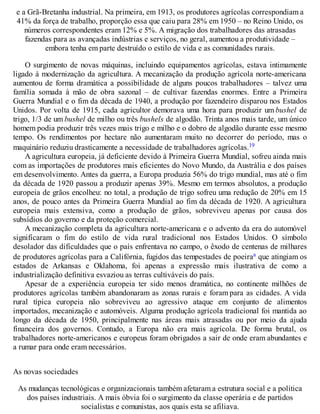 e a Grã-Bretanha industrial. Na primeira, em 1913, os produtores agrícolas correspondiam a
41% da força de trabalho, proporção essa que caiu para 28% em 1950 – no Reino Unido, os
números correspondentes eram 12% e 5%. A migração dos trabalhadores das atrasadas
fazendas para as avançadas indústrias e serviços, no geral, aumentou a produtividade –
embora tenha em parte destruído o estilo de vida e as comunidades rurais.
O surgimento de novas máquinas, incluindo equipamentos agrícolas, estava intimamente
ligado à modernização da agricultura. A mecanização da produção agrícola norte-americana
aumentou de forma dramática a possibilidade de alguns poucos trabalhadores – talvez uma
família somada à mão de obra sazonal – de cultivar fazendas enormes. Entre a Primeira
Guerra Mundial e o fim da década de 1940, a produção por fazendeiro disparou nos Estados
Unidos. Por volta de 1915, cada agricultor demorava uma hora para produzir um bushel de
trigo, 1/3 de um bushel de milho ou três bushels de algodão. Trinta anos mais tarde, um único
homem podia produzir três vezes mais trigo e milho e o dobro de algodão durante esse mesmo
tempo. Os rendimentos por hectare não aumentaram muito no decorrer do período, mas o
maquinário reduziu drasticamente a necessidade de trabalhadores agrícolas.19
A agricultura europeia, já deficiente devido à Primeira Guerra Mundial, sofreu ainda mais
com as importações de produtores mais eficientes do Novo Mundo, da Austrália e dos países
em desenvolvimento. Antes da guerra, a Europa produzia 56% do trigo mundial, mas até o fim
da década de 1920 passou a produzir apenas 39%. Mesmo em termos absolutos, a produção
europeia de grãos encolheu: no total, a produção de trigo sofreu uma redução de 20% em 15
anos, de pouco antes da Primeira Guerra Mundial ao fim da década de 1920. A agricultura
europeia mais extensiva, como a produção de grãos, sobreviveu apenas por causa dos
subsídios do governo e da proteção comercial.
A mecanização completa da agricultura norte-americana e o advento da era do automóvel
significaram o fim do estilo de vida rural tradicional nos Estados Unidos. O símbolo
desolador das dificuldades que o país enfrentava no campo, o êxodo de centenas de milhares
de produtores agrícolas para a Califórnia, fugidos das tempestades de poeiraa que atingiam os
estados de Arkansas e Oklahoma, foi apenas a expressão mais ilustrativa de como a
industrialização definitiva esvaziou as terras cultiváveis do país.
Apesar de a experiência europeia ter sido menos dramática, no continente milhões de
produtores agrícolas também abandonaram as zonas rurais e foram para as cidades. A vida
rural típica europeia não sobreviveu ao agressivo ataque em conjunto de alimentos
importados, mecanização e automóveis. Alguma produção agrícola tradicional foi mantida ao
longo da década de 1950, principalmente nas áreas mais atrasadas ou por meio da ajuda
financeira dos governos. Contudo, a Europa não era mais agrícola. De forma brutal, os
trabalhadores norte-americanos e europeus foram obrigados a sair de onde eram abundantes e
a rumar para onde eram necessários.
As novas sociedades
As mudanças tecnológicas e organizacionais também afetaram a estrutura social e a política
dos países industriais. A mais óbvia foi o surgimento da classe operária e de partidos
socialistas e comunistas, aos quais esta se afiliava.
 