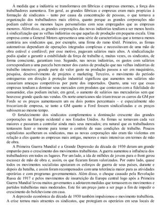 À medida que a indústria se transformava em fábricas e empresas enormes, a força dos
trabalhadores aumentava. Em geral, as grandes fábricas e empresas eram mais propícias à
formação de sindicatos – tanto por causa da concentração de pessoas, o que tornava a
organização dos trabalhadores mais efetiva, quanto porque as grandes corporações não
podiam cultivar os mesmos laços personalistas com seus empregados que as empresas
menores. Além disso, as grandes corporações das novas indústrias tendiam a ser menos hostis
à sindicalização que as velhas indústrias ou que aquelas de produção em pequena escala. Uma
empresa como a General Motors apresentava uma série de características que a tornava menos
contrária aos sindicatos que, por exemplo, uma firma do ramo têxtil. Primeiro, as firmas
automotivas dependiam de operações integradas complexas e necessitavam de uma mão de
obra estável e confiável; por esse motivo, pagavam salários mais altos. A sindicalização
podia ajudar a garantir a estabilidade da força de trabalho e, muitas vezes, os sindicatos, de
forma consciente, garantiam isso. Segundo, nas novas indústrias, os gastos com salários
correspondiam a uma parcela bem menor dos custos de produção que nas velhas indústrias de
trabalho intensivo; grande parte do valor gasto na produção passou a ser em maquinário,
pesquisa, desenvolvimento de projetos e marketing. Terceiro, o movimento do período
entreguerras em direção à proteção industrial significou que aumentos nos salários não
causariam ameaças competitivas por parte dos importados. Quarto, uma vez que essas
empresas tendiam a dominar seus mercados com produtos que contavam com a fidelidade do
consumidor, elas podiam incluir, em geral, o aumento de salários nas mercadorias sem que
houvesse grande queda nas vendas. Os norte-americanos não iriam trocar os carros da GM por
Fords se os preços aumentassem um ou dois pontos percentuais – e especialmente não
trocariam de empresa, se tanto a GM quanto a Ford fossem sindicalizadas e os preços
subissem ao mesmo tempo.
O fortalecimento dos sindicatos complementou a dominação crescente das grandes
corporações na Europa ocidental e nos Estados Unidos. As firmas se tornavam cada vez
maiores e passaram a controlar ainda mais seus mercados; era natural que os trabalhadores
tentassem fazer o mesmo para tomar o controle de suas condições de trabalho. Poucos
capitalistas acolheram os sindicatos, mas as novas corporações não eram tão violentas em
relação a eles quanto as empresas mais antigas, menores e mais intensivas em termos de mão
de obra.
A Primeira Guerra Mundial e a Grande Depressão da década de 1930 deram um grande
empurrão para o crescimento dos movimentos trabalhistas. A guerra aumentou a influência dos
trabalhadores em todos os lugares. Por um lado, a ida de milhões de jovens para o front gerou
escassez de mão de obra e, assim, os que ficaram foram valorizados. Por outro lado, quase
todos os movimentos socialistas apoiaram os esforços de guerra de seus países, durante e
depois da batalha, e assim foram recompensados com uma tolerância maior para as atividades
operárias e com programas governamentais. Além disso, o choque causado pela Revolução
Russa de 1917 e pelos movimentos de insurreição da Europa central logo após a Primeira
Guerra Mundial levou muitos governantes a adotarem medidas que tornassem os movimentos e
partidos trabalhistas mais moderados. Este foi um preço justo a ser pago a fim de impedir o
crescimento do bolchevismo em casa.
A depressão econômica da década de 1930 também impulsionou o movimento trabalhista.
A crise tornou mais atraentes os sindicatos, que protegiam os operários em seus locais de
 