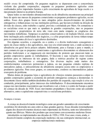 middle strata foi comprimida. Os pequenos negócios se depararam com a concorrência
violenta das grandes corporações, enquanto os pequenos produtores agrícolas eram
confrontados pelos importados baratos e pelo crescimento da agricultura de larga escala e a
mecanização intensiva na própria Europa.
Quase todos os movimentos ultranacionalistas ou de ultradireita encontraram sua principal
base de apoio nas massas de pequenos comerciantes ou pequenos produtores agrícolas, ou em
ambos. Esses dois grupos foram os mais atingidos pelos desenvolvimentos do período
entreguerras e tinham pouca voz nas instituições políticas, que haviam evoluído na direção da
divisão de classes, entre trabalho e capital, prevista e estimulada por Marx. Os comunistas e
os socialistas eram os que mais se opunham às grandes corporações, mas os pequenos
empresários e proprietários de terra não viam com muita simpatia as exigências dos
movimentos trabalhistas. Tampouco os partidos conservadores e de tradição liberal, com sua
forte inclinação pela estabilidade dos negócios, e a elite proprietária de terras tinham tempo
para os comerciantes déclassé e agricultores destituídos.
Em algumas ocasiões, a esquerda, ou o centro, e a direita tradicionais conseguiram o
apoio da classe média e dos agricultores, mas isso era relativamente raro, e onde acontecia a
ultradireita em geral havia poucos adeptos. Infelizmente, para a Europa e para o mundo, o
mais comum era que os pequenos comerciantes e agricultores descontentes se afastassem dos
partidos tradicionais e se engajassem em movimentos de protesto que atacavam tanto os
grandes empresários quanto os trabalhadores. O fascismo e suas variações eram veículos
perfeitos para os interesses de tais grupos, dada a retórica peculiar do regime contra
corporações, trabalhadores e estrangeiros. Em diversas nações onde muitos dos
estabelecimentos comerciais pertenciam a judeus, ou nas pequenas cidades repletas de
mercadores judeus, o antissemitismo da ultradireita europeia ecoou entre os empresários e
produtores agrícolas. Para esses grupos, os concorrentes, credores ou intermediários judeus
eram parte do problema.
Muitos donos de pequenas lojas e agricultores de vilarejos remotos passaram a culpar as
grandes corporações quando a economia do período entreguerras começou a desmoronar. A
descontente classe média também desdenhou dos partidos de esquerda, cuja reação à crise era
conduzida, principalmente, pelos interesses dos trabalhadores. O descontentamento encontrou
espaço nos movimentos reacionários que invadiram o sul, o leste e o centro da Europa a partir
do começo da década de 1920. Esses movimentos propunham o fascismo como um caminho
alternativo, entre o capitalismo corporativista e o socialismo proletário.
Avanços e recuos
A crença no desenvolvimento tecnológico como um gerador automático de crescimento
econômico foi destruída nos anos entre as duas grandes guerras. Essas décadas testemunharam
alguns dos desenvolvimentos técnicos mais importantes da História, tanto nos laboratórios
quanto nas fábricas. Muitos dos produtos que associamos com economias modernas foram
introduzidos ou implementados nas décadas de 1920 e 1930. Esse anos viram, ainda, o
desenvolvimento completo da corporação moderna e da sua contraparte internacional, as
empresas multinacionais modernas.
 
