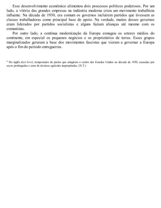 Esse desenvolvimento econômico alimentou dois processos políticos poderosos. Por um
lado, a vitória das grandes empresas na indústria moderna criou um movimento trabalhista
influente. Na década de 1930, era comum os governos incluírem partidos que tivessem as
classes trabalhadoras como principal base de apoio. Na verdade, muitos desses governos
eram liderados por partidos socialistas e alguns faziam alianças até mesmo com os
comunistas.
Por outro lado, a contínua modernização da Europa esmagou os setores médios do
continente, em especial os pequenos negócios e os proprietários de terras. Esses grupos
marginalizados geraram a base dos movimentos fascistas que vieram a governar a Europa
após o fim do período entreguerras.
a Do inglês dust bowl, tempestades de poeira que atingiram o centro dos Estados Unidos na década de 1930, causadas por
secas prolongadas e anos de técnicas agrícolas inapropriadas. (N.T.)
 