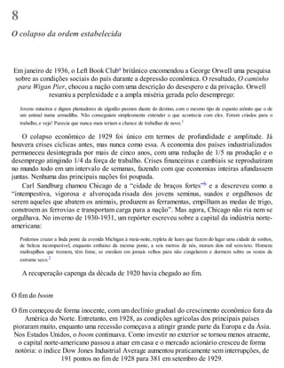 8
O colapso da ordem estabelecida
Em janeiro de 1936, o Left Book Cluba britânico encomendou a George Orwell uma pesquisa
sobre as condições sociais do país durante a depressão econômica. O resultado, O caminho
para Wigan Pier, chocou a nação com uma descrição do desespero e da privação. Orwell
resumiu a perplexidade e a ampla miséria gerada pelo desemprego:
Jovens mineiros e dignos plantadores de algodão pasmos diante do destino, com o mesmo tipo de espanto atônito que o de
um animal numa armadilha. Não conseguiam simplesmente entender o que acontecia com eles. Foram criados para o
trabalho, e veja! Parecia que nunca mais teriam a chance de trabalhar de novo.1
O colapso econômico de 1929 foi único em termos de profundidade e amplitude. Já
houvera crises cíclicas antes, mas nunca como essa. A economia dos países industrializados
permaneceu desintegrada por mais de cinco anos, com uma redução de 1/5 na produção e o
desemprego atingindo 1/4 da força de trabalho. Crises financeiras e cambiais se reproduziram
no mundo todo em um intervalo de semanas, fazendo com que economias inteiras afundassem
juntas. Nenhuma das principais nações foi poupada.
Carl Sandburg chamou Chicago de a “cidade de braços fortes”b e a descreveu como a
“intempestiva, vigorosa e alvoroçada risada dos jovens seminus, suados e orgulhosos de
serem aqueles que abatem os animais, produzem as ferramentas, empilham as medas de trigo,
constroem as ferrovias e transportam carga para a nação”. Mas agora, Chicago não ria nem se
orgulhava. No inverno de 1930-1931, um repórter escreveu sobre a capital da indústria norte-
americana:
Podemos cruzar a linda ponte da avenida Michigan à meia-noite, repleta de luzes que fazem do lugar uma cidade de sonhos,
de beleza incomparável, enquanto embaixo da mesma ponte, a seis metros de nós, moram dois mil sem-teto. Homens
maltrapilhos que tremem, têm fome, se enrolam em jornais velhos para não congelarem e dormem sobre os restos de
estrume seco.2
A recuperação capenga da década de 1920 havia chegado ao fim.
O fim do boom
O fim começou de forma inocente, com um declínio gradual do crescimento econômico fora da
América do Norte. Entretanto, em 1928, as condições agrícolas dos principais países
pioraram muito, enquanto uma recessão começava a atingir grande parte da Europa e da Ásia.
Nos Estados Unidos, o boom continuava. Como investir no exterior se tornou menos atraente,
o capital norte-americano passou a atuar em casa e o mercado acionário cresceu de forma
notória: o índice Dow Jones Industrial Average aumentou praticamente sem interrupções, de
191 pontos no fim de 1928 para 381 em setembro de 1929.
 