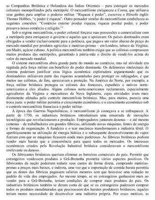 as Companhias Britânica e Holandesa das Índias Orientais – para extorquir os mercados
coloniais monopolizados pela metrópole. O mercantilismo enriqueceu a Coroa, que utilizava
seus ganhos para ampliar o poderio militar. “Riqueza é poder”, escreveu o filósofo inglês
Thomas Hobbes, “e poder é riqueza”. Outro pensador similar do mercantilismo estabeleceu as
seguintes conexões: “Comércio externo produz riqueza, riqueza produz poder, e poder
preserva nosso comércio e religião.”1
Sob o regime mercantilista, o poder colonial forçava suas possessões a comercializar com
a metrópole para enriquecer o governo e aqueles que o apoiavam. Os países dominados eram
obrigados a vender exclusivamente para a potência, que pagava um valor abaixo do preço do
mercado mundial por produtos agrícolas e matérias-primas – em Londres, tabaco da Virgínia;
em Madri, açúcar cubano. A política mercantilista também exigia que as colônias comprassem
muitos produtos das metrópoles, garantindo à pátria-mãe o direito de vendê-los acima do
valor do mercado mundial.
O sistema mercantilista abriu grande parte do mundo ao comércio, mas tal atividade era
regulada pela força militar em benefício do poder dominante. Os defensores intelectuais do
sistema poderiam justificar essa lógica econômica exploradora argumentando que os
dominadores utilizavam parte das riquezas acumuladas para proteger os subjugados, e que
muitos nas colônias, de fato, apreciavam a proteção. Na América do Norte, por exemplo, a
força militar britânica protegeu os colonos dos franceses, espanhóis e nativos norte-
americanos a eles aliados. Alguns colonos norte-americanos reclamaram, especialmente
agricultores da Virgínia e mercadores da Nova Inglaterra, cujas atividades eram mais
diretamente afetadas pelo controle mercantilista britânico. Mas, para muitos, parecia uma
troca justa: o poder militar permitia o crescimento econômico, e o crescimento econômico sob
o controle mercantilista financiava o poder militar.
À época das Guerras Napoleônicas, o mercantilismo já começava a se enfraquecer. A
partir de 1750, os industriais britânicos introduziram uma enxurrada de inovações
tecnológicas que revolucionaram a produção. Empregadores juntaram dezenas – e até mesmo
centenas – de trabalhadores em grandes fábricas, utilizando novas máquinas, fontes de energia
e formas de organização. A fiandeira e o tear mecânico transformaram a indústria têxtil. O
aperfeiçoamento na utilização de energia hídrica e o subsequente desenvolvimento do vapor
fizeram com que as máquinas ficassem ainda mais poderosas. As fábricas britânicas podiam
vender mais barato que a concorrência para quase todos os mercados. Os interesses
econômicos criados pela Revolução Industrial britânica consideravam o mercantilismo
irrelevante ou danoso.
Os fabricantes britânicos queriam eliminar as barreiras comerciais do país. Permitir que
estrangeiros vendessem produtos à Grã-Bretanha prometia vários aspectos positivos. Os
fabricantes da nação poderiam reduzir seus custos de forma direta, comprando matérias-
primas a preços mais baixos, e indireta, uma vez que a importação de comida barata permitia
que os donos das fábricas pagassem salários menores sem que houvesse uma redução no
padrão de vida dos empregados. Ao mesmo tempo, se os estrangeiros ganhassem mais ao
vender para a Grã-Bretanha, teriam condições de comprar mais produtos do país. Os
industriais britânicos também se deram conta de que se os estrangeiros pudessem comprar
todos os produtos manufaturados que precisassem dos baratos produtores britânicos, aqueles
teriam menos necessidade de desenvolver uma indústria própria. Por esses motivos, as
 