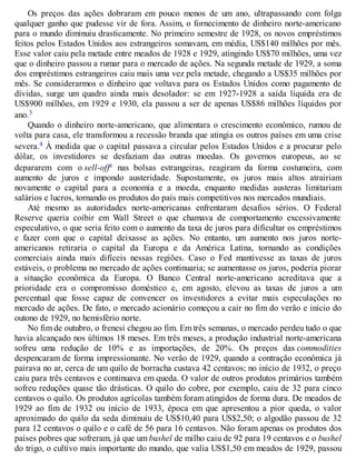 Os preços das ações dobraram em pouco menos de um ano, ultrapassando com folga
qualquer ganho que pudesse vir de fora. Assim, o fornecimento de dinheiro norte-americano
para o mundo diminuiu drasticamente. No primeiro semestre de 1928, os novos empréstimos
feitos pelos Estados Unidos aos estrangeiros somavam, em média, US$140 milhões por mês.
Esse valor caiu pela metade entre meados de 1928 e 1929, atingindo US$70 milhões, uma vez
que o dinheiro passou a rumar para o mercado de ações. Na segunda metade de 1929, a soma
dos empréstimos estrangeiros caiu mais uma vez pela metade, chegando a US$35 milhões por
mês. Se considerarmos o dinheiro que voltava para os Estados Unidos como pagamento de
dívidas, surge um quadro ainda mais desolador: se em 1927-1928 a saída líquida era de
US$900 milhões, em 1929 e 1930, ela passou a ser de apenas US$86 milhões líquidos por
ano.3
Quando o dinheiro norte-americano, que alimentara o crescimento econômico, rumou de
volta para casa, ele transformou a recessão branda que atingia os outros países em uma crise
severa.4 À medida que o capital passava a circular pelos Estados Unidos e a procurar pelo
dólar, os investidores se desfaziam das outras moedas. Os governos europeus, ao se
depararem com o sell-offc nas bolsas estrangeiras, reagiram da forma costumeira, com
aumento de juros e impondo austeridade. Supostamente, os juros mais altos atrairiam
novamente o capital para a economia e a moeda, enquanto medidas austeras limitariam
salários e lucros, tornando os produtos do país mais competitivos nos mercados mundiais.
Até mesmo as autoridades norte-americanas enfrentaram desafios sérios. O Federal
Reserve queria coibir em Wall Street o que chamava de comportamento excessivamente
especulativo, o que seria feito com o aumento da taxa de juros para dificultar os empréstimos
e fazer com que o capital deixasse as ações. No entanto, um aumento nos juros norte-
americanos retiraria o capital da Europa e da América Latina, tornando as condições
comerciais ainda mais difíceis nessas regiões. Caso o Fed mantivesse as taxas de juros
estáveis, o problema no mercado de ações continuaria; se aumentasse os juros, poderia piorar
a situação econômica da Europa. O Banco Central norte-americano acreditava que a
prioridade era o compromisso doméstico e, em agosto, elevou as taxas de juros a um
percentual que fosse capaz de convencer os investidores a evitar mais especulações no
mercado de ações. De fato, o mercado acionário começou a cair no fim do verão e início do
outono de 1929, no hemisfério norte.
No fim de outubro, o frenesi chegou ao fim. Em três semanas, o mercado perdeu tudo o que
havia alcançado nos últimos 18 meses. Em três meses, a produção industrial norte-americana
sofreu uma redução de 10% e as importações, de 20%. Os preços das commodities
despencaram de forma impressionante. No verão de 1929, quando a contração econômica já
pairava no ar, cerca de um quilo de borracha custava 42 centavos; no início de 1932, o preço
caiu para três centavos e continuava em queda. O valor de outros produtos primários também
sofreu reduções quase tão drásticas. O quilo do cobre, por exemplo, caiu de 32 para cinco
centavos o quilo. Os produtos agrícolas também foram atingidos de forma dura. De meados de
1929 ao fim de 1932 ou início de 1933, época em que apresentou a pior queda, o valor
aproximado do quilo da seda diminuiu de US$10,40 para US$2,50; o algodão passou de 32
para 12 centavos o quilo e o café de 56 para 16 centavos. Não foram apenas os produtos dos
países pobres que sofreram, já que um bushel de milho caiu de 92 para 19 centavos e o bushel
do trigo, o cultivo mais importante do mundo, que valia US$1,50 em meados de 1929, passou
 