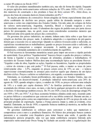 a custar 49 centavos no fim de 1932.5
O valor dos produtos manufaturados também caiu, mas não de forma tão rápida. Enquanto
os preços agrícolas norte-americanos sofreram reduções de 52% entre 1928 e 1933, o valor
dos materiais de construção e dos produtos à base de ferro caíram 18%. Além disso, os
preços dos bens de consumo duráveis foram reduzidos em 8%.6
As nações produtoras de commodities foram atingidas de forma especialmente dura pelo
efeito combinado de declínio nos preços, queda súbita da demanda europeia e norte-
americana e cortes nos empréstimos dos Estados Unidos. Um mês antes do colapso da bolsa
de valores norte-americana, Argentina, Austrália, Brasil e Canadá reagiram à crise
desvinculando suas moedas do ouro. O abandono das regras do padrão-ouro por parte desses
países foi preocupante, mas, no geral, essas eram consideradas economias menores que
enfrentavam uma séria queda nos preços das commodities.
Os governos dos países industriais, no entanto, tinham outra ideia sobre o que fazer em
relação ao declínio dos preços: nada. A sabedoria adquirida e a experiência do pré-guerra
diziam que a recessão iria se autocorrigir. Quando os salários tivessem caído o suficiente, os
capitalistas recontratariam os trabalhadores; quando os preços tivessem caído o suficiente, os
consumidores começariam a comprar novamente. À medida que preços e salários
diminuíssem, a demanda aumentaria até o restabelecimento do equilíbrio.
O Fed recorreu às ferramentas monetárias usuais para impor um severo e rápido período
de austeridade. Essa política “liquidacionista” buscava forçar a queda dos preços e salários,
de forma a liquidar o excesso dos estoques de alimentos, produtos e trabalhadores. O
secretário do Tesouro Andrew Mellon dera uma recomendação típica ao presidente Hoover:
“Liquidar a mão de obra, liquidar as ações, liquidar os fazendeiros, liquidar as propriedades
... retirar do sistema o que está podre.”7 O Fed passou, então, a manter as taxas de juros
relativamente altas – 2,5%, enquanto os preços caíam cerca de 15% ao ano – e tentava
supervisionar sistematicamente os arranjos para resolver aquilo que chamava de um típico
declínio cíclico. Preços e salários se reduziriam e, em seguida, a economia responderia.
Entretanto, os resultados foram problemáticos, não apenas nos Estados Unidos, mas em
todo o mundo em desenvolvimento. A produção industrial norte-americana caiu 26% de
agosto de 1929, quando atingira o ápice, a outubro de 1930, os preços sofreram uma redução
de 14% e a renda per capita diminuiu 16%.8 As famílias perderam em média a renda
acumulada dos últimos cinco anos, ou mais, e não havia qualquer perspectiva de um fim para
o declínio. O desemprego também crescia. De 3% em 1929, a taxa de desemprego atingiu 9%
em 1939 e 34% em 1931.9 A já fraca economia britânica afundou ainda mais, trazendo junto
os países bálticos e escandinavos que estavam sob a sua órbita comercial. Durante um ano, o
Japão fora tragado pelos cortes nos empréstimos e pela redução de 43% no preço da seda, seu
principal produto de exportação. Apenas a França parecia imune à, então já evidente, crise
mundial. Entretanto, no fim de 1930, a expansão francesa também já mostrava, na melhor das
hipóteses, sinais de precariedade.
Os governos redobraram os esforços para convencer a todos que manteriam o
compromisso com o ouro e a prudência financeira. Os líderes dos principais bancos centrais
passaram a se consultar com frequência para tentar buscar uma saída. A questão das
indenizações parecia progredir, uma vez que numa conferência europeia liderada pelo
empresário norte-americano Owen Young foi fechado um acordo sobre a regularização dos
 