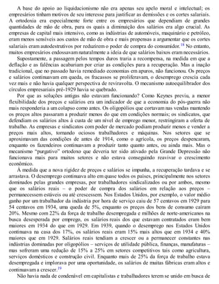 A base do apoio ao liquidacionismo não era apenas seu apelo moral e intelectual; os
empresários tinham motivos de seu interesse para justificar as demissões e os cortes salariais.
A ortodoxia era especialmente forte entre os empresários que dependiam de grandes
quantidades de mão de obra, para os quais a diminuição dos salários era algo crucial. As
empresas de capital mais intensivo, como as indústrias de automóveis, maquinário e petróleo,
eram menos sensíveis aos custos de mão de obra e mais propensas a argumentar que os cortes
salariais eram autodestrutivos por reduzirem o poder de compra do consumidor.18 No entanto,
muitos empresários endossavam naturalmente a ideia de que salários baixos eram necessários.
Supostamente, a passagem pelos tempos duros traria a recompensa, na medida em que a
deflação e as falências acabariam por criar as condições para a recuperação. Mas a inação
tradicional, que no passado havia remediado economias em apuros, não funcionou. Os preços
e salários continuavam em queda, os fracassos se proliferavam, o desemprego crescia cada
vez mais e não havia qualquer perspectiva de reviravolta. O mecanismo autoequilibrador dos
círculos empresariais pré-1929 havia se quebrado.
Por que as soluções antigas não estavam funcionando? Como Keynes previu, a menor
flexibilidade dos preços e salários era um indicador de que a economia do pós-guerra não
mais responderia a um colapso como antes. Os oligopólios que cortavam nas vendas mantendo
os preços altos passaram a produzir menos do que em condições normais; os sindicatos, que
defendiam os salários altos à custa de um nível de emprego menor, restringiram a oferta de
trabalho. As empresas e sindicatos com poder de mercado podiam produzir menos e vender a
preços mais altos, tornando ociosos trabalhadores e máquinas. Nos setores que se
aproximavam das condições de antes de 1914, como o agrícola, os preços despencaram,
enquanto os fazendeiros continuavam a produzir tanto quanto antes, ou ainda mais. Mas o
mecanismo “purgativo” ortodoxo que deveria ter sido ativado pela Grande Depressão não
funcionava mais para muitos setores e não estava conseguindo reavivar o crescimento
econômico.
À medida que a nova rigidez de preços e salários se impunha, a recuperação tardava e se
arrastava. O desemprego continuava alto em quase todos os países, principalmente nos setores
dominados pelas grandes empresas, por trabalhadores sindicalizados ou por ambos, mesmo
que os salários reais – o poder de compra dos salários em relação aos preços –
permanecessem estáveis ou até crescessem. Nos Estados Unidos, por exemplo, o valor médio
ganho por um trabalhador da indústria por hora de serviço caiu de 57 centavos em 1929 para
54 centavos em 1934, uma queda de 5%, enquanto os preços dos bens de consumo caíram
20%. Mesmo com 22% da força de trabalho desempregada e milhões de norte-americanos na
busca desesperada por emprego, os salários reais dos que estavam contratados eram bem
maiores em 1934 do que em 1929. Em 1939, quando o desemprego nos Estados Unidos
continuava na casa dos 17%, os salários reais eram 15% mais altos que em 1934 e 40%
maiores que em 1929. Salários reais tendiam a crescer ou a permanecer constantes nas
indústrias dominadas por oligopólios – serviços de utilidade pública, finanças, manufaturas –
mas sofreram uma redução de 15% a 25% em setores competitivos tais como agricultura,
serviços domésticos e construção civil. Enquanto mais de 25% da força de trabalho estava
desempregada e implorava por uma oportunidade, os salários de muitas fábricas eram altos e
continuavam a crescer.19
Não havia nada de condenável em capitalistas e trabalhadores terem se unido em busca de
 