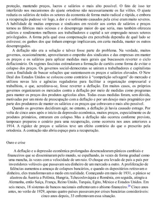 proteção, mantendo preços, lucros e salários o mais alto possível. O fato de isso ter
interferido nos mecanismos do ajuste ortodoxo não necessariamente os faz vilões. O ajuste
reduzia os salários de todos os setores da economia de forma muito radical e rápida, e embora
a recuperação pudesse vir logo, a dor e o sofrimento causados pela crise eram muito severos.
A habilidade de muitas empresas e sindicatos em resistir aos cortes de salários e preços
tornou as fábricas mais ociosas e o desemprego maior do que seria, mas também ofereceu
salários e rendimentos melhores aos trabalhadores e capital a ser empregado nesses setores
privilegiados. A forma pela qual essa compensação era percebida dependia de qual lado se
estivesse; os ganhos dos que tinham emprego implicavam, em certa medida, manter os outros
desempregados.
A deflação não era a solução e talvez fosse parte do problema. Na verdade, muitos
governos, ocasionalmente, aproveitaram o empenho dos sindicatos e das empresas em manter
os preços e os salários para aplicar medidas mais gerais que buscassem reverter o ciclo
deflacionário. Os regimes fascistas estimularam a formação de cartéis como forma de evitar o
colapso dos preços. Os governos social-democratas se uniram a trabalhadores e capitalistas
com a finalidade de buscar soluções que sustentassem os preços e salários elevados. O New
Deal dos Estados Unidos se colocou como contrário à “competição selvagem” do mercado e
utilizou novas leis e agências reguladoras para facilitar a organização empresarial e
trabalhista, o que, acreditava-se, fosse reverter a deflação. Em muitos casos, os próprios
governos organizaram os mercados contra a deflação por meio de medidas como programas
para manter os preços dos produtos agrícolas altos. Todas essas medidas foram, sem dúvida,
motivadas por um misto de preocupação com a deflação e por um desejo mais pragmático por
parte dos produtores de manter os salários e os preços que cobravam o mais alto possível.
Quando os governos decidiram agir, no entanto, a deflação já havia causado estrago. Por
volta de cinco anos após o início da depressão econômica, muitos preços, especialmente os de
produtos primários, entraram em colapso. Mas a deflação não ocorreu conforme previsto,
tampouco preparou o cenário para uma recuperação, como ocorrera nos anos anteriores a
1914. A rigidez de preços e salários teve um efeito contrário do que o prescrito pela
ortodoxia. A contração não abriu espaço para a recuperação.
Ouro e crise
A deflação e a depressão econômica prolongadas desencadearam pânicos cambiais e
financeiros que se disseminaram pelo mundo, se espalhando, às vezes de forma gradual como
uma mancha, às vezes com a velocidade de um raio. O choque era levado de país a país por
investidores volúveis que passavam seu dinheiro de um mercado a outro. A proliferação de
falências aumentou a ameaça de colapsos bancários, e quando os depositários retiravam o
dinheiro, eles transformavam o medo em realidade. Começando em maio de 1931, o pânico se
alastrou da Áustria a Polônia, Hungria, Tchecoslováquia e Romênia, em seguida, atingiu a
Alemanha, então Suíça, França, Reino Unido, Turquia, Egito, México e Estados Unidos. Em
seis meses, 18 sistemas de bancos nacionais enfrentavam o abismo financeiro.20 Cinco anos
antes, no verão de 1929, apenas quatro países passavam por crises bancárias consideráveis:
cinco anos depois, 33 enfrentavam essa situação.
 
