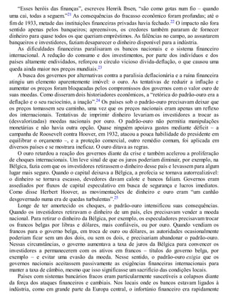 “Esses heróis das finanças”, escreveu Henrik Ibsen, “são como gotas num fio – quando
uma cai, todas a seguem.”21 As consequências do fracasso econômico foram profundas; até o
fim de 1933, metade das instituições financeiras privadas havia fechado.22 O impacto não fora
sentido apenas pelos banqueiros; apreensivos, os credores também pararam de fornecer
dinheiro para quase todos os que queriam empréstimos. As falências no campo, ao assustarem
banqueiros e investidores, faziam desaparecer o dinheiro disponível para a indústria.
As dificuldades financeiras paralisaram os bancos nacionais e o sistema financeiro
internacional. A redução do consumo e dos investimentos, por parte dos indivíduos e dos
países altamente endividados, reforçou o círculo vicioso dívida-deflação, o que causou uma
queda ainda maior nos preços mundiais.23
A busca dos governos por alternativas contra a paralisia deflacionária e a ruína financeira
atingiu um elemento aparentemente imóvel: o ouro. As tentativas de reduzir a inflação e
aumentar os preços foram bloqueadas pelos compromissos dos governos com o valor ouro de
suas moedas. Como disseram dois historiadores econômicos, a “retórica do padrão-ouro era a
deflação e o seu raciocínio, a inação”.24 Os países sob o padrão-ouro precisavam deixar que
os preços tomassem seu caminho, uma vez que os preços nacionais eram apenas um reflexo
dos internacionais. Tentativas de imprimir dinheiro levariam os investidores a trocar as
(desvalorizadas) moedas nacionais por ouro. O padrão-ouro não permitia manipulações
monetárias e não havia outra opção. Quase ninguém apoiava gastos mediante déficit – a
campanha de Roosevelt contra Hoover, em 1932, atacou a pouca habilidade do presidente em
equilibrar o orçamento –, e a proteção comercial, outro remédio comum, foi aplicada em
diversos países e se mostrara ineficaz. O ouro ditava as regras.
O ouro retardou a reação dos governos diante da crise e também acelerou a proliferação
de choques internacionais. Um leve sinal de que os juros poderiam diminuir, por exemplo, na
Bélgica, fazia com que os investidores retirassem o dinheiro desse país e levassem para algum
lugar mais seguro. Quando o capital deixava a Bélgica, a profecia se tornava autorrealizável:
o dinheiro se tornava escasso, devedores davam calote e bancos faliam. Governos eram
assediados por fluxos de capital especulativo em busca de segurança e lucros imediatos.
Como disse Herbert Hoover, as movimentações de dinheiro e ouro eram “um canhão
desgovernado numa era de quedas turbulentas”.25
Longe de ter amortecido os choques, o padrão-ouro intensificou suas consequências.
Quando os investidores retiravam o dinheiro de um país, eles precisavam vender a moeda
nacional. Para retirar o dinheiro da Bélgica, por exemplo, os especuladores precisavam trocar
os francos belgas por libras e dólares, mais confiáveis, ou por ouro. Quando vendiam os
francos para o governo belga, em troca de ouro ou dólares, as autoridades ocasionalmente
poderiam ficar sem um dos dois, ou sem os dois, e precisariam abandonar o padrão-ouro.
Nessas circunstâncias, o governo aumentava a taxa de juros da Bélgica para convencer os
investidores a permanecerem com os ativos em francos – títulos do governo belga, por
exemplo – e evitar uma evasão da moeda. Nesse sentido, o padrão-ouro exigia que os
governos nacionais aceitassem passivamente as exigências financeiras internacionais para
manter a taxa de câmbio, mesmo que isso significasse um sacrifício das condições locais.
Países com sistemas bancários fracos eram particularmente suscetíveis a colapsos diante
da força dos ataques financeiros e cambiais. Nos locais onde os bancos estavam ligados à
indústria, como em grande parte da Europa central, o infortúnio financeiro era rapidamente
 