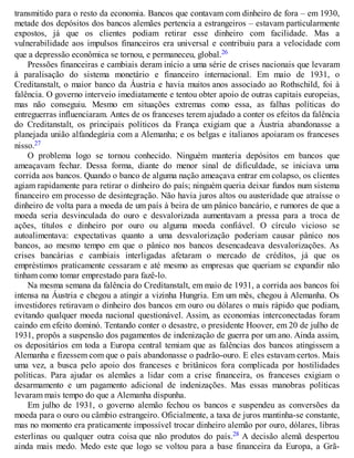 transmitido para o resto da economia. Bancos que contavam com dinheiro de fora – em 1930,
metade dos depósitos dos bancos alemães pertencia a estrangeiros – estavam particularmente
expostos, já que os clientes podiam retirar esse dinheiro com facilidade. Mas a
vulnerabilidade aos impulsos financeiros era universal e contribuiu para a velocidade com
que a depressão econômica se tornou, e permaneceu, global.26
Pressões financeiras e cambiais deram início a uma série de crises nacionais que levaram
à paralisação do sistema monetário e financeiro internacional. Em maio de 1931, o
Creditanstalt, o maior banco da Áustria e havia muitos anos associado ao Rothschild, foi à
falência. O governo interveio imediatamente e tentou obter apoio de outras capitais europeias,
mas não conseguiu. Mesmo em situações extremas como essa, as falhas políticas do
entreguerras influenciaram. Antes de os franceses terem ajudado a conter os efeitos da falência
do Creditanstalt, os principais políticos da França exigiam que a Áustria abandonasse a
planejada união alfandegária com a Alemanha; e os belgas e italianos apoiaram os franceses
nisso.27
O problema logo se tornou conhecido. Ninguém manteria depósitos em bancos que
ameaçavam fechar. Dessa forma, diante do menor sinal de dificuldade, se iniciava uma
corrida aos bancos. Quando o banco de alguma nação ameaçava entrar em colapso, os clientes
agiam rapidamente para retirar o dinheiro do país; ninguém queria deixar fundos num sistema
financeiro em processo de desintegração. Não havia juros altos ou austeridade que atraísse o
dinheiro de volta para a moeda de um país à beira de um pânico bancário, e rumores de que a
moeda seria desvinculada do ouro e desvalorizada aumentavam a pressa para a troca de
ações, títulos e dinheiro por ouro ou alguma moeda confiável. O círculo vicioso se
autoalimentava: expectativas quanto a uma desvalorização poderiam causar pânico nos
bancos, ao mesmo tempo em que o pânico nos bancos desencadeava desvalorizações. As
crises bancárias e cambiais interligadas afetaram o mercado de créditos, já que os
empréstimos praticamente cessaram e até mesmo as empresas que queriam se expandir não
tinham como tomar emprestado para fazê-lo.
Na mesma semana da falência do Creditanstalt, em maio de 1931, a corrida aos bancos foi
intensa na Áustria e chegou a atingir a vizinha Hungria. Em um mês, chegou à Alemanha. Os
investidores retiravam o dinheiro dos bancos em ouro ou dólares o mais rápido que podiam,
evitando qualquer moeda nacional questionável. Assim, as economias interconectadas foram
caindo em efeito dominó. Tentando conter o desastre, o presidente Hoover, em 20 de julho de
1931, propôs a suspensão dos pagamentos de indenização de guerra por um ano. Ainda assim,
os depositários em toda a Europa central temiam que as falências dos bancos atingissem a
Alemanha e fizessem com que o país abandonasse o padrão-ouro. E eles estavam certos. Mais
uma vez, a busca pelo apoio dos franceses e britânicos fora complicada por hostilidades
políticas. Para ajudar os alemães a lidar com a crise financeira, os franceses exigiam o
desarmamento e um pagamento adicional de indenizações. Mas essas manobras políticas
levaram mais tempo do que a Alemanha dispunha.
Em julho de 1931, o governo alemão fechou os bancos e suspendeu as conversões da
moeda para o ouro ou câmbio estrangeiro. Oficialmente, a taxa de juros mantinha-se constante,
mas no momento era praticamente impossível trocar dinheiro alemão por ouro, dólares, libras
esterlinas ou qualquer outra coisa que não produtos do país.28 A decisão alemã despertou
ainda mais medo. Medo este que logo se voltou para a base financeira da Europa, a Grã-
 