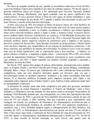 Bretanha.
No início do segundo semestre do ano, quando os investidores tentavam se livrar da libra,
o governo britânico lutava para sustentá-la por meio de medidas austeras. No fim de agosto, o
governo trabalhista entrou em colapso e foi substituído pelo Governo Nacional, também
liderado por Ramsay MacDonald, mas agora contando com um apoio significativo dos
conservadores. O novo governo retirou a libra do ouro quase de forma instantânea e, pela
primeira vez em tempos de paz desde 1917, quando o padrão fora decretado no país por Sir
Isaac Newton, a moeda sofreu uma desvalorização.
A libra caiu cerca de 30% em relação ao dólar em poucos meses, do valor histórico de
US$4,86 para US$3,25. Quando a libra foi desvalorizada, uma série de outros países seguiu a
Grã-Bretanha e abandonou o ouro: os Estados escandinavos e bálticos que tinham ligações
fortes com o mercado britânico, depois o Japão e, então, a América Latina. A maioria desses
países também impôs barreiras consideráveis ao comércio. A Grã-Bretanha deixou para trás
cerca de um século de livre-comércio. Em fevereiro de 1932, o Governo Nacional impôs alta
proteção tarifária, depois negociou relações de preferência para o Império e uns poucos
parceiros comerciais favorecidos. Após décadas resistindo ao protecionismo, o Reino Unido
criou um bloco imperial, que compartilhava de um sistema de preferências comerciais, e um
bloco esterlino, que partilhava de moedas desvalorizadas. O comércio com o resto do mundo
logo caiu de forma significativa, mas as exportações para a área esterlina – o Império, os
países nórdicos e bálticos, a Argentina e alguns outros – cresceram de 50% a 60% em relação
ao total de exportações britânicas.29 Outras potências estreitaram os laços econômicos com
suas colônias e, em 1931, o Japão expandiu seu domínio colonial ocupando e anexando a
Manchúria, no norte da China.
No fim de 1932, apenas dois grupos de países, efetivamente, permaneciam com o padrão-
ouro: os Estados Unidos e um bloco liderado pela França, que incluía Bélgica, Luxemburgo,
Holanda, Itália e Suíça. Os países que continuavam sob o ouro enfrentavam fortes pressões
competitivas, tanto em seus próprios mercados quanto em terceiros, uma vez que a
desvalorização tornou os produtos japoneses, britânicos e de outras localidades bem mais
baratos. E as barreiras tarifárias levantadas pelos impérios europeus, pelo Japão e sua
expandida esfera imperial, pelos Estados Unidos e pela América Latina reduziram ainda mais
as oportunidades comerciais.
A utilização de moedas como uma arma competitiva por parte dos governos introduziu
outras incertezas na ordem financeira e monetária. A “Guerra da Manteiga”, entre a Nova
Zelândia e a Dinamarca, fora um sintoma. Os dois países eram os principais fornecedores de
manteiga à Grã-Bretanha, produto que, em contrapartida, era a base das exportações das duas
nações. No começo de 1930, o governo da Nova Zelândia desvalorizou a moeda do país em
cerca de 5% em relação à libra esterlina, fato que concedeu a seus exportadores uma
vantagem em relação aos produtores da Dinamarca. Os dinamarqueses acreditavam que se
imitassem a desvalorização britânica de setembro de 1931 eles poderiam restabelecer o
equilíbrio, mas a Nova Zelândia também seguiu o enfraquecimento da libra britânica. Em
setembro de 1932, os dinamarqueses desvalorizaram sua moeda em mais 5% em relação à
libra. Cinco meses mais tarde, a retaliação da Nova Zelândia foi uma desvalorização de 15%
e um mês depois os dinamarqueses responderam enfraquecendo a moeda em 17%. No fim de
1933, as duas moedas já haviam retornado ao valor inicial, mas quatro anos de
 