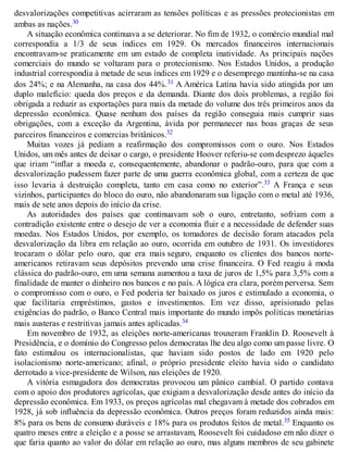 desvalorizações competitivas acirraram as tensões políticas e as pressões protecionistas em
ambas as nações.30
A situação econômica continuava a se deteriorar. No fim de 1932, o comércio mundial mal
correspondia a 1/3 de seus índices em 1929. Os mercados financeiros internacionais
encontravam-se praticamente em um estado de completa inatividade. As principais nações
comerciais do mundo se voltaram para o protecionismo. Nos Estados Unidos, a produção
industrial correspondia à metade de seus índices em 1929 e o desemprego mantinha-se na casa
dos 24%; e na Alemanha, na casa dos 44%.31 A América Latina havia sido atingida por um
duplo malefício: queda dos preços e da demanda. Diante dos dois problemas, a região foi
obrigada a reduzir as exportações para mais da metade do volume dos três primeiros anos da
depressão econômica. Quase nenhum dos países da região conseguia mais cumprir suas
obrigações, com a exceção da Argentina, ávida por permanecer nas boas graças de seus
parceiros financeiros e comercias britânicos.32
Muitas vozes já pediam a reafirmação dos compromissos com o ouro. Nos Estados
Unidos, um mês antes de deixar o cargo, o presidente Hoover referiu-se com desprezo àqueles
que iriam “inflar a moeda e, consequentemente, abandonar o padrão-ouro, para que com a
desvalorização pudessem fazer parte de uma guerra econômica global, com a certeza de que
isso levaria à destruição completa, tanto em casa como no exterior”.33 A França e seus
vizinhos, participantes do bloco do ouro, não abandonaram sua ligação com o metal até 1936,
mais de sete anos depois do início da crise.
As autoridades dos países que continuavam sob o ouro, entretanto, sofriam com a
contradição existente entre o desejo de ver a economia fluir e a necessidade de defender suas
moedas. Nos Estados Unidos, por exemplo, os tomadores de decisão foram atacados pela
desvalorização da libra em relação ao ouro, ocorrida em outubro de 1931. Os investidores
trocaram o dólar pelo ouro, que era mais seguro, enquanto os clientes dos bancos norte-
americanos retiravam seus depósitos prevendo uma crise financeira. O Fed reagiu à moda
clássica do padrão-ouro, em uma semana aumentou a taxa de juros de 1,5% para 3,5% com a
finalidade de manter o dinheiro nos bancos e no país. A lógica era clara, porém perversa. Sem
o compromisso com o ouro, o Fed poderia ter baixado os juros e estimulado a economia, o
que facilitaria empréstimos, gastos e investimentos. Em vez disso, aprisionado pelas
exigências do padrão, o Banco Central mais importante do mundo impôs políticas monetárias
mais austeras e restritivas jamais antes aplicadas.34
Em novembro de 1932, as eleições norte-americanas trouxeram Franklin D. Roosevelt à
Presidência, e o domínio do Congresso pelos democratas lhe deu algo como um passe livre. O
fato estimulou os internacionalistas, que haviam sido postos de lado em 1920 pelo
isolacionismo norte-americano; afinal, o próprio presidente eleito havia sido o candidato
derrotado a vice-presidente de Wilson, nas eleições de 1920.
A vitória esmagadora dos democratas provocou um pânico cambial. O partido contava
com o apoio dos produtores agrícolas, que exigiam a desvalorização desde antes do início da
depressão econômica. Em 1933, os preços agrícolas mal chegavam à metade dos cobrados em
1928, já sob influência da depressão econômica. Outros preços foram reduzidos ainda mais:
8% para os bens de consumo duráveis e 18% para os produtos feitos de metal.35 Enquanto os
quatro meses entre a eleição e a posse se arrastavam, Roosevelt foi cuidadoso em não dizer o
que faria quanto ao valor do dólar em relação ao ouro, mas alguns membros de seu gabinete
 