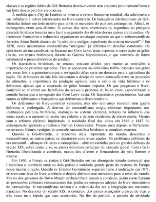 classes e as regiões fabris da Grã-Bretanha desenvolveram uma antipatia pelo mercantilismo e
um forte desejo pelo livre-comércio.
À medida que a City de Londres se tornava o centro financeiro mundial, ela adicionava a
sua influência a outros interessados no livre-comércio. Os banqueiros internacionais da Grã-
Bretanha tinham um forte motivo para abrir os mercados do país aos estrangeiros. Afinal, os
estrangeiros eram seus clientes. O acesso dos norte-americanos ou argentinos ao próspero
mercado britânico tornaria mais fácil o pagamento das dívidas desses países com Londres. Os
interesses financeiros e industriais organizaram um ataque conjunto ao que o antimercantilista
ferrenho Adam Smith chamou de “o sórdido e maligno expediente do sistema mercantil”.2 Em
1820, esses mecanismos mercantilistas “malignos” já enfrentavam desafios constantes. Os
opositores ao mercantilismo se focaram nas Corn Laws, taxas impostas à importação de grãos
(milho, em termos britânicos) durante as Guerras Napoleônicas, o que aumentou de forma
substancial o preço doméstico do produto.
Os fazendeiros britânicos, no entanto, estavam ávidos para manter as restrições à
importação de produtos agrícolas. Eles se apoiavam nas altíssimas tarifas impostas aos grãos
por essas leis e argumentavam que a revogação delas seria um desastre para a agricultura da
nação. Os defensores de tais leis invocaram o desejo de serem autossuficientes na produção
de alimentos, a importância da produção agrícola para o estilo de vida britânico e os
dolorosos ajustes que a enxurrada de grãos baratos imporia. Os que pregavam o livre-
comércio se ativeram aos benefícios do acesso a produtos de baixo custo, especialmente a
comida barata que a revogação das Corn Laws traria. Os fazendeiros protecionistas lutavam
contra os fabricantes e banqueiros que defendiam o livre-comércio.
Os defensores do livre-comércio venceram, mas não sem antes travarem uma guerra
dolorosa e prolongada. A derrota do mercantilismo exigiu reformas importantes nas
instituições políticas britânicas, mudanças no sistema eleitoral, redução na influência das
zonas rurais e o aumento do poder das cidades e de seus residentes de classe média. Mesmo
com a reforma eleitoral implantada, o resultado final dos votos em 1846 e 1847 foi
extremamente apertado e rachou o Partido Conservador. Poucos anos depois, o Parlamento
removeu os últimos vestígios do controle mercantilista britânico no comércio exterior.
Quando a Grã-Bretanha, a economia mais importante do mundo, descartou o
mercantilismo, os outros países se depararam com novas opções. Os problemas políticos da
era mercantil – alianças militares e monopólios – abriram caminho para os grandes debates do
século XIX, sobre como, e se, os países deveriam participar do mercado global. Com a Grã-
Bretanha liberalizando o comércio, muitos dos clientes e fornecedores do país fizeram o
mesmo.
Em 1860, a França se juntou à Grã-Bretanha em um abrangente tratado comercial que
liberalizou o comércio entre os dois países e conduziu grande parte do restante da Europa
nessa mesma direção. Quando os Estados Germânicos seguiram rumo à unificação em 1871,
criaram uma área de livre-comércio e depois abriram seus mercados para o resto do mundo.
Muitos dos governos do Novo Mundo também liberalizaram o comércio, assim como fizeram
as possessões coloniais remanescentes das potências europeias adeptas do livre intercâmbio
de mercadorias. O mercantilismo morreu e a ordem do dia era a integração aos mercados
mundiais. No decorrer do século XIX, o comércio dos países avançados cresceu de duas a
três vezes mais rápido que suas economias. No fim do período, a parcela da atividade
 