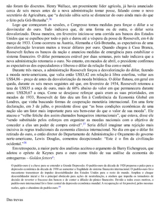 não foram tão discretos. Henry Wallace, um proeminente líder agrícola, já havia anunciado
cerca de seis meses antes de a nova administração tomar posse, falando como o novo
secretário de Agricultura, que “a decisão sábia seria se distanciar do ouro ainda mais do que
o feito pela Grã-Bretanha”.36
Logo que começaram as sessões, o Congresso tomou medidas para forçar o dólar a se
desvincular do ouro. Tudo indicava que, de uma forma ou de outra, o dólar seria
desvalorizado. Dessa maneira, em fevereiro iniciou-se uma corrida aos bancos dos Estados
Unidos que se espalhou por todo o país e durou até a véspera da posse de Roosevelt, em 4 de
março de 1933. Como ocorrera na Áustria, Alemanha e Grã-Bretanha, as expectativas de uma
desvalorização levaram muitos a trocar dólares por ouro. Quando chegou à Casa Branca,
Roosevelt fechou os bancos da nação e anunciou medidas de emergência para estabilizar o
sistema financeiro. O dólar permaneceu estável por duas semanas, pois tudo indicava que a
nova administração retomaria o ouro. No entanto, em meados de abril, o presidente confirmou
as expectativas dos especuladores e liberou o dólar da relação fixa com o metal.
Durante três meses, a administração Roosevelt forçou a desvalorização do dólar, fazendo
a moeda norte-americana, que valia então US$3,42 em relação à libra esterlina, voltar aos
US$4,86 – preço de antes da desvalorização da moeda britânica. O dólar flutuou, em geral em
queda, durante os seis meses seguintes até que, em fevereiro de 1934, Roosevelt retomou a
taxa de US$35 a onça de ouro, mais de 60% abaixo do valor em que permanecera durante
anos: US$20,67 a onça. Como se desejasse reforçar quais eram as suas prioridades, em
meados de 1933, Roosevelt de fato deu um fim à Conferência da Economia Global em
Londres, que vinha buscando formas de cooperação monetária internacional. Em uma forte
declaração, em 3 de julho, o presidente disse que “as boas condições econômicas de uma
nação são um fator mais importante para seu bem-estar do que o valor de sua moeda”. Ele
atacou o “velho fetiche dos assim chamados banqueiros internacionais”, que estava, disse ele
“sendo substituído pelos esforços em organizar as moedas nacionais com o objetivo de
conceder a elas um poder de compra estável”.37 Seria difícil imaginar uma rejeição mais
incisiva às regras tradicionais da economia clássica internacional. No dia em que o dólar foi
retirado do ouro, o então diretor do Departamento de Administração e Orçamento do governo
norte-americano, Lewis Douglas, comentou decepcionado: “Este é o fim da civilização
ocidental.”38
Em retrospecto, a maior parte dos analistas aceitou o argumento de Barry Eichengreen, que
adotou o epíteto de Keynes para o ouro como título de sua análise da economia do
entreguerras – Golden fetterse:
O padrão-ouro é a chave para se entender a Grande Depressão. O padrão-ouro da década de 1920 preparou o palco para a
depressão econômica da década de 1930 ao aumentar a fragilidade do sistema financeiro internacional. O padrão-ouro foi o
mecanismo transmissor do impulso desestabilizador dos Estados Unidos para o resto do mundo. Ampliou o choque
desestabilizador inicial e foi o principal obstáculo para ações de neutralização, a atadura que impediu os tomadores de
decisão de reverter o fracasso dos bancos e de conter a difusão do pânico financeiro. Devido a todos esses motivos, o
padrão-ouro internacional foi o fator central da depressão econômica mundial. A recuperação só foi possível, pelos mesmas
razões, após o abandono do padrão-ouro.39
Das trevas
 