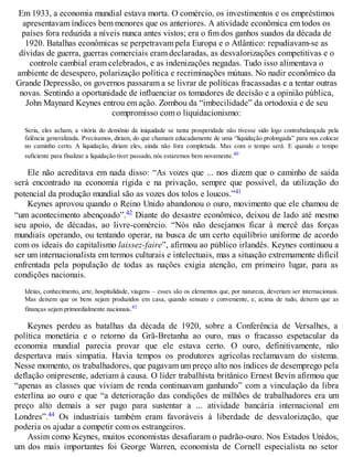 Em 1933, a economia mundial estava morta. O comércio, os investimentos e os empréstimos
apresentavam índices bem menores que os anteriores. A atividade econômica em todos os
países fora reduzida a níveis nunca antes vistos; era o fim dos ganhos suados da década de
1920. Batalhas econômicas se perpetravam pela Europa e o Atlântico: repudiavam-se as
dívidas de guerra, guerras comerciais eram declaradas, as desvalorizações competitivas e o
controle cambial eram celebrados, e as indenizações negadas. Tudo isso alimentava o
ambiente de desespero, polarização política e recriminações mútuas. No nadir econômico da
Grande Depressão, os governos passaram a se livrar de políticas fracassadas e a tentar outras
novas. Sentindo a oportunidade de influenciar os tomadores de decisão e a opinião pública,
John Maynard Keynes entrou em ação. Zombou da “imbecilidade” da ortodoxia e de seu
compromisso com o liquidacionismo:
Seria, eles acham, a vitória do demônio da iniquidade se tanta prosperidade não tivesse sido logo contrabalançada pela
falência generalizada. Precisamos, diriam, do que chamam educadamente de uma “liquidação prolongada” para nos colocar
no caminho certo. A liquidação, diriam eles, ainda não fora completada. Mas com o tempo será. E quando o tempo
suficiente para finalizar a liquidação tiver passado, nós estaremos bem novamente.40
Ele não acreditava em nada disso: “As vozes que ... nos dizem que o caminho de saída
será encontrado na economia rígida e na privação, sempre que possível, da utilização do
potencial da produção mundial são as vozes dos tolos e loucos.”41
Keynes aprovou quando o Reino Unido abandonou o ouro, movimento que ele chamou de
“um acontecimento abençoado”.42 Diante do desastre econômico, deixou de lado até mesmo
seu apoio, de décadas, ao livre-comércio. “Nós não desejamos ficar à mercê das forças
mundiais operando, ou tentando operar, na busca de um certo equilíbrio uniforme de acordo
com os ideais do capitalismo laissez-faire”, afirmou ao público irlandês. Keynes continuou a
ser um internacionalista em termos culturais e intelectuais, mas a situação extremamente difícil
enfrentada pela população de todas as nações exigia atenção, em primeiro lugar, para as
condições nacionais.
Ideias, conhecimento, arte, hospitalidade, viagens – esses são os elementos que, por natureza, deveriam ser internacionais.
Mas deixem que os bens sejam produzidos em casa, quando sensato e conveniente, e, acima de tudo, deixem que as
finanças sejam primordialmente nacionais.43
Keynes perdeu as batalhas da década de 1920, sobre a Conferência de Versalhes, a
política monetária e o retorno da Grã-Bretanha ao ouro, mas o fracasso espetacular da
economia mundial parecia provar que ele estava certo. O ouro, definitivamente, não
despertava mais simpatia. Havia tempos os produtores agrícolas reclamavam do sistema.
Nesse momento, os trabalhadores, que pagavam um preço alto nos índices de desemprego pela
deflação onipresente, aderiam à causa. O líder trabalhista britânico Ernest Bevin afirmou que
“apenas as classes que viviam de renda continuavam ganhando” com a vinculação da libra
esterlina ao ouro e que “a deterioração das condições de milhões de trabalhadores era um
preço alto demais a ser pago para sustentar a ... atividade bancária internacional em
Londres”.44 Os industriais também eram favoráveis à liberdade de desvalorização, que
poderia os ajudar a competir com os estrangeiros.
Assim como Keynes, muitos economistas desafiaram o padrão-ouro. Nos Estados Unidos,
um dos mais importantes foi George Warren, economista de Cornell especialista no setor
 