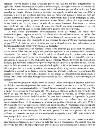 agrícola. Warren passou a vida estudando preços nos Estados Unidos, especialmente os
agrícolas. Reuniu informações de jornais sobre preços, catálogos, contratos e centenas de
outras fontes em um empenho obsessivo para descobrir como e por que eles oscilavam. Após
décadas de estudo, Warren passou a acreditar que quando o valor do ouro em dólares
diminuía, o preço dos produtos agrícolas caía; ao passo que quando o valor do ouro em
dólares aumentava, o preço dos cultivos subia. Quanto mais fraco o dólar em relação ao ouro,
mais altos eram os preços agrícolas norte-americanos. Warren tinha muitas explicações para
as oscilações dos preços, mas a maioria delas estava incorreta. Entretanto, ele estava
convencido de que reduzir o valor do ouro em relação ao dólar aumentaria os preços
agrícolas. A forma de fazer isso seria abandonar o padrão-ouro e desvalorizar.
Os mais sérios economistas norte-americanos riram de Warren. As ideias dele
encontravam pouco espaço na teoria já estabelecida e as evidências eram, na melhor das
hipóteses, circunstanciais. Mas quando Franklin Roosevelt tomou posse em 1933, estava
desesperado para fazer algo em relação ao que chamava de ameaça “de uma revolução agrária
no país”.45 A decisão de retirar o dólar do ouro e desvalorizá-lo fora influenciada pelo
homem ridicularizado como “Warren dólar de borracha”.
No fim, “Warren dólar de borracha” estava certo (mesmo que pelos motivos errados).
Assim que o dólar caiu, os preços dos produtos agrícolas e outras commodities primárias
dispararam. Em março de 1934, antes do início da desvalorização, os fazendeiros norte-
americanos ganhavam 35 centavos por bushel de trigo. Em julho, já recebiam 87 centavos –
um aumento de cerca de 150% em poucos meses. O índice Moody de preços de commodities
básicas, que mede uma variedade de preços de produtos agrícolas e matérias-primas, cresceu
cerca de 70% no decorrer de três meses, de abril a julho de 1933. O aumento nos preços fora
eficiente para baixar a maré de crises: aliviou os produtores agrícolas e outros devedores,
revertendo a espiral de deflação e agonia financeira, além de restabelecer a confiança dos
agentes econômicos no mercado. Enquanto os três meses de desvalorização progrediam, o
índice Dow Jones Industrial Average cresceu mais de 70%, refletindo a nova percepção do
ambiente.46
Livre das obrigações do padrão-ouro, os Estados Unidos conseguiram expandir a provisão
de dinheiro, aumentar os preços e fazer com que a economia retomasse seu curso. No primeiro
ano após a desvalorização do dólar, o Federal Reserve aumentou sua base monetária em 12%
e manteve esse índice de crescimento até 1937, quando a oferta de dinheiro era cerca de 50%
maior do que em março de 1933. Com mais dinheiro circulando, os preços cresciam
continuamente e a reversão da deflação fora útil para tirar a economia da depressão. Os gastos
geradores de dívida tiveram um impacto insignificante, ou nenhum, uma vez que a
administração Roosevelt só começou a experimentar políticas fiscais, de fato, após 1938 e
1939, quando o pior da depressão econômica já havia passado. A recuperação quase completa
dos Estados Unidos ocorreu devido ao relaxamento da política monetária, o que só foi
possível graças à desvalorização. De um certo ponto de vista, se a política não tivesse
mudado, a economia norte-americana continuaria estagnada e em 1942 teria metade do
tamanho que tinha na época.47
A experiência norte-americana foi simbólica: o compromisso com o ouro aumentou e
aprofundou a estagnação e desvincular-se dele deu início à recuperação. O contraste pode ser
observado por meio de uma comparação entre os países que abandonaram o padrão-ouro no
 