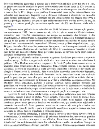 início da depressão econômica e aqueles que o mantiveram até mais tarde. Em 1930 e 1931,
os preços no atacado em todos os países sob o padrão-ouro caíam cerca de 13% ao ano. A
deflação praticamente terminou para a Grã-Bretanha e para todos os países que abandonaram
o ouro no fim de 1931, já que sem a paridade fixa no metal, essas nações estavam livres para
estimular suas economias. Enquanto isso, a deflação continuava a atormentar os mercados
cujas moedas continuavam fixas. O impacto não era sentido apenas nos preços; entre 1932 e
1935, a produção industrial dos países que abandonaram o ouro cresceu até 6% ao ano, ao
passo que a mesma produção apresentava queda anual de 1% nos Estados ainda sob o
regime.48
Enquanto novas políticas eram adotadas, em 1934 iniciou-se uma recuperação gradual,
que continuou até 1937. Com as economias de volta à vida, as nações ocidentais tentavam
reconstruir suas relações internacionais, no campo do comércio, das finanças e dos
investimentos. A administração Roosevelt levou britânicos e franceses a firmarem um acordo
em que as três partes se comprometiam a apoiar mutuamente suas moedas. O acordo tentava
construir um sistema monetário internacional diferente, sem os grilhões do padrão-ouro. Logo,
Bélgica, Holanda e Suíça também passaram a fazer parte, e, de forma quase instantânea, após
a Lei dos Acordos Recíprocos de Comércio, de 1934, ter autorizado o Executivo a reduzir
suas tarifas em troca de reduções feitas por outros países, as barreiras norte-americanas ao
comércio começaram a ser derrubadas.
Os governos ocidentais também adotaram programas domésticos para conter a explosão
do desemprego, facilitar a organização sindical e incorporar os movimentos trabalhistas à
política. O New Deal norte-americano e o governo da Frente Popular francesa eram apenas os
exemplos mais proeminentes de tais tendências. Uma evolução similar, e até mesmo mais
declarada, ocorreu na Escandinávia, onde governos socialistas lideraram o movimento em
direção à liberalização do comércio. Sem a carnificina econômica causada pela depressão,
emergiram os primórdios do Estado do bem-estar social, entendidos como uma aceitação
geral da provisão, por parte dos governos, de seguros sociais, políticas sociais básicas e
gerenciamento macroeconômico na tentativa de evitar a volatilidade da macroeconomia. No
Ocidente, novos indivíduos, partidos e classes tentavam outros arranjos políticos que
permitiam, em vez de rejeitarem, satisfazer simultaneamente os compromissos econômicos
domésticos e internacionais; e que permitiam também, em vez de rejeitarem, a existência de
uma economia de mercado, simultaneamente a uma participação ativa dos governos.
Governos do centro, leste e sul da Europa, além do Japão, voltaram-se para suas próprias
economias, quando a crise se abateu. Nesse aspecto, eram como o resto do mundo. Mas,
diferentemente da Europa ocidental e da América do Norte, essas regiões logo foram
dominadas pelos novos governos fascistas ou protofascistas, que continuavam rejeitando a
economia internacional. Esses governos trouxeram o conceito de autarquia – isolamento
deliberado do resto do mundo – para a organização econômica, o qual se tornou uma boa
descrição da atitude fascista em relação à economia mundial.
Além da economia autárquica, a conduta fascista envolvia um controle severo sobre os
trabalhadores. Os movimentos trabalhistas já existentes foram banidos junto com os partidos
socialistas e comunistas aos quais eram afiliados. Estes foram substituídos por “frentes
trabalhistas” que definiam os interesses dos trabalhadores e, então, os atendiam. Não que os
interesses dos trabalhadores fossem ignorados – os nazistas foram os responsáveis pela mais
 