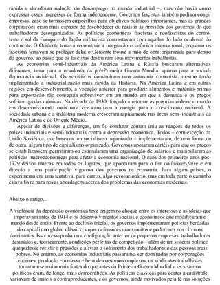 rápida e duradoura redução do desemprego no mundo industrial –, mas não havia como
expressar esses interesses de forma independente. Governos fascistas também podiam coagir
empresas, caso se tornassem empecilhos para objetivos políticos importantes, mas as grandes
corporações eram mais capazes de desobedecer ou resistir às pressões dos governos do que
trabalhadores desorganizados. As políticas econômicas fascistas e neofascistas do centro,
leste e sul da Europa e do Japão militarista contrastavam com aquelas do lado ocidental do
continente. O Ocidente tentava reconstruir a integração econômica internacional, enquanto os
fascistas tentavam se proteger dela; o Ocidente trouxe a mão de obra organizada para dentro
do governo, ao passo que os fascistas destruíram seus movimentos trabalhistas.
As economias semi-industriais da América Latina e Rússia buscaram alternativas
diferentes, tanto para a ortodoxia da pré-Primeira Guerra Mundial quanto para a social-
democracia ocidental. Os soviéticos construíram uma autarquia comunista, mesmo tendo
implementado a industrialização mais rápida da História. Na América Latina e em outras
regiões em desenvolvimento, a vocação anterior para produzir alimentos e matérias-primas
para exportação não conseguia sobreviver em um mundo em que a demanda e os preços
sofriam quedas crônicas. Na década de 1930, forçado a retomar as próprias rédeas, o mundo
em desenvolvimento mais uma vez canalizou a energia para o crescimento nacional. A
sociedade urbana e a indústria moderna cresceram rapidamente nas áreas semi-industriais da
América Latina e do Oriente Médio.
Apesar de divisões e diferenças, um fio condutor comum uniu as reações de todos os
países industriais e semi-industriais contra a depressão econômica. Todos – com exceção da
União Soviética, que buscava um socialismo organizado – implementaram, de uma forma ou
de outra, algum tipo de capitalismo organizado. Governos apoiaram cartéis para que os preços
se estabilizassem, permitiram ou estimularam uma organização de salários e manipularam as
políticas macroeconômicas para afetar a economia nacional. O caos dos primeiros anos pós-
1929 deixou marcas em todos os lugares, que apontavam para o fim do laissez-faire e em
direção a uma participação vigorosa dos governos na economia. Para alguns países, o
experimento era uma tentativa; para outros, algo revolucionário, mas em toda parte o caminho
estava livre para novas abordagens acerca dos problemas das economias modernas.
Abaixo o antigo...
A violência da depressão econômica teve origem no choque entre os interesses e as ideias que
imperavam antes de 1914 e os desenvolvimentos sociais e econômicos que modificaram o
mundo desde então. Frente ao declínio inicial, os governos implementaram policias herdadas
do capitalismo global clássico, cujos defensores eram muitos e poderosos nos círculos
dominantes. Isso pressupunha uma configuração anterior de pequenas empresas, trabalhadores
desunidos e, teoricamente, condições perfeitas de competição – além de um sistema político
que pudesse resistir a pressões e aliviar o sofrimento dos trabalhadores e das pessoas mais
pobres. No entanto, as economias industriais passaram a ser dominadas por corporações
enormes, produção em massa e bens de consumo complexos; os sindicatos trabalhistas
tornaram-se muito mais fortes do que antes da Primeira Guerra Mundial e os sistemas
políticos eram, de longe, mais democráticos. As políticas clássicas para conter a catástrofe
variavam de inúteis a contraproducentes, e os governos, ainda motivados pela fé nas soluções
 