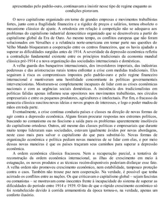 apresentadas pelo padrão-ouro, continuavam a insistir nesse tipo de regime enquanto as
condições pioravam.
O novo capitalismo organizado em torno de grandes empresas e movimentos trabalhistas
fortes, junto com a fragilidade financeira e a rigidez de preços e salários, tornou obsoleto o
mecanismo clássico de ajuste. A ortodoxia em relação à competição não se adequava aos
problemas do capitalismo industrial democrático organizado que se desenvolvera a partir do
capitalismo global da Era de Ouro. Ao mesmo tempo, os conflitos europeus que não foram
solucionados em Versalhes e a relutância norte-americana em tomar parte nas questões do
Velho Mundo bloquearam a cooperação entre os centros financeiros, que os havia ajudado a
superar as dificuldades surgidas antes de 1914. A severidade da depressão econômica refletiu
a contradição fundamental existente entre os princípios tradicionais da economia mundial
clássica pré-1914 e a nova organização das sociedades internacionais e domésticas.
A velha guarda dos banqueiros internacionais, dos investidores imperiais, das indústrias
poderosas e das aristocracias rurais tentou enfrentar a crise com medidas tradicionais. Eles
seguiram à risca os compromissos impostos pelo padrão-ouro e pelo regime financeiro
internacional e mantiveram uma hostilidade concomitante às políticas governamentais
intervencionistas. Mostraram-se completamente incapazes de lidar com as crises econômicas
nacionais e com as urgências sociais domésticas. A insistência dos tradicionalistas em
políticas falidas apenas inflamou seus opositores nos movimentos trabalhistas, nos círculos
empresariais e entre os pequenos produtores, agricultores e intelectuais. Por fim, o fracasso da
panaceia clássica suscitou novas ideias e novos grupos de interesses, e logo o poder mudou de
mãos em toda parte.
Eventualmente, a crise contínua conduziu países e classes na direção de novas formas de
agir contra a depressão econômica. Alguns foram procurar respostas nos extremos políticos,
buscando no comunismo ou no fascismo a saída para os problemas aparentemente insolúveis
do capitalismo ortodoxo. Outros, até mesmo das classes políticas e empresariais que durante
muito tempo lideraram suas sociedades, estavam igualmente ávidos por novas abordagens,
neste caso mais para salvar o capitalismo do que para substituí-lo. Novas formas de
organização econômica e política pediam novas maneiras de se lidar com elas, e por meio
dessas novas maneiras é que os países traçaram seus caminhos para superar a depressão
econômica.
A ordem econômica clássica fracassou. Nem a recuperação parcial, a tentativa de
reconstrução da ordem econômica internacional, as ilhas de crescimento em meio à
estagnação, os novos produtos e as técnicas recém-disponíveis poderiam disfarçar esse fato.
A velha ordem não promoveu crescimento econômico, nem estabilidade, tampouco proteção
contra o caos. Também não trouxe paz nem cooperação. Na verdade, é possível que tenha
acirrado os conflitos entre as nações. Os que criticavam o capitalismo global – sejam fascistas
ou comunistas – se mostravam como inocentes frente à incapacidade do sistema de superar as
dificuldades do período entre 1914 e 1939. O fato de que o rápido crescimento econômico só
foi restabelecido devido à corrida armamentista da época tornou-o, na verdade, apenas um
conforto ilusório.
 