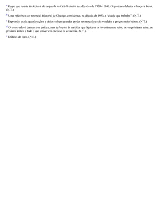 a Grupo que reunia intelectuais de esquerda na Grã-Bretanha nas décadas de 1930 e 1940. Organizava debates e lançava livros.
(N.T.)
b
Uma referência ao potencial industrial de Chicago, considerada, na década de 1930, a “cidade que trabalha”. (N.T.)
c Expressão usada quando ações e títulos sofrem grandes perdas no mercado e são vendidos a preços muito baixos. (N.T.)
d O termo não é comum em política, mas refere-se às medidas que liquidem os investimentos ruins, os empréstimos ruins, os
produtos inúteis e tudo o que estiver em excesso na economia. (N.T.)
e Grilhões de ouro. (N.E.)
 