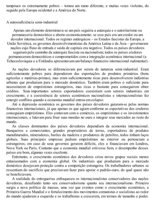 tampouco os extremamente pobres – tomou um rumo diferente, e muitas vezes violento, do
seguido pela Europa ocidental e a América do Norte.
A autossuficiência semi-industrial
Apenas um elemento determinava se um país seguiria a autarquia e o autoritarismo ou
permaneceria democrático e aberto economicamente: se esse país era um credor ou um
devedor internacional. Todos os regimes autárquicos – os Estados fascistas da Europa, a
União Soviética, os governos desenvolvimentistas da América Latina e da Ásia – governaram
nações cujo fluxo de entrada e saída de capitais era negativo. Todos os países devedores
seguiram pelo caminho da autarquia fascista ou nacionalista; todos os países credores
permaneceram democráticos e comprometidos com a integração econômica internacional (a
Tchecoslováquia e a Finlândia apresentavam um balanço financeiro internacional rudimentar).
As nações devedoras se diferenciavam por serem de natureza semi-industrial. Eram
suficientemente pobres para dependerem das exportações de produtos primários (bens
agrícolas e matérias-primas), mas eram suficientemente ricas para desenvolverem indústrias
urbanas que produziam para o mercado doméstico. Também eram pobres o suficiente para
necessitarem de empréstimos estrangeiros, mas ricas o bastante para conseguirem obter
créditos. Seus importantes setores exportadores coexistiam com setores industriais em
crescimento, e a coexistência de setores econômicos nacionalistas e internacionalistas fez
emergir conflitos quando a economia mundial entrou em colapso.
Até a depressão econômica os governos dos países devedores guiaram-se pelas normas
financeiras internacionais, já que apenas os que agiam conforme as expectativas dos credores
conseguiam empréstimos. Eles contavam com o comércio, os empréstimos e os investimentos
internacionais, e lutavam para fixar suas moedas no ouro e integrar seus mercados ao resto do
mundo.
As classes dominantes dos países devedores dependiam da economia internacional.
Banqueiros e comerciantes, grandes proprietários de terras, exportadores de produtos
manufaturados, mineradores, barões da madeira e produtores de petróleo, todos tinham laços
globais. Suas principais empresas pediam empréstimos no exterior ou pertenciam a
estrangeiros; em caso de seus governos gerarem déficits, eles o financiavam em Londres,
Nova York ou Paris. Contanto que a economia mundial estivesse bem, o desempenho desses
países era bom, algumas vezes excelente.
Entretanto, o crescimento econômico dos devedores criou novos grupos sociais menos
entusiasmados com a economia global. Os industriais que produziam para o mercado
doméstico desejavam proteção contra a competição estrangeira. Os trabalhadores urbanos se
ressentiam do sacrifício que precisavam fazer para apoiar o padrão-ouro, do qual quase não
se beneficiavam.
A realidade do entreguerras enfraqueceu os internacionalistas conservadores das nações
devedoras, desafiando tanto seu conservadorismo quanto seu internacionalismo. Primeiro
surgiu a nova política de massas, uma vez que eventos como o crescimento econômico, a
Primeira Guerra Mundial e o fortalecimento dos movimentos comunistas e socialistas ao redor
do mundo ajudaram a esquerda e os trabalhistas a crescerem, em termos de tamanho e poder.
 