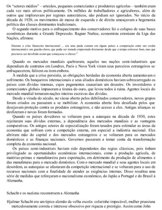 Os “setores médios” – artesãos, pequenos comerciantes e produtores agrícolas – também eram
cada vez mais ativos politicamente. Os milhões de trabalhadores e agricultores, além de
outros que imploravam por regimes autocráticos, não podiam ser ignorados. No início da
década de 1920, os movimentos de massa de esquerda e de direita ameaçavam a hegemonia
política das classes dominantes tradicionais.
O segundo motivo para o enfraquecimento dos conservadores foi o colapso de suas bases
econômicas durante a Grande Depressão. Ragnar Nurkse, economista estoniano da Liga das
Nações, afirmou:
Durante a crise financeira internacional ... era uma piada comum em alguns países a comparação entre um credor
internacional e um guarda-chuva, que podia ser tomado emprestado livremente desde que o tempo estivesse bom, mas que
precisava ser devolvido assim que começasse a chover.2
Quando os mercados mundiais quebraram, aqueles nas nações semi-industriais que
dependiam de contratos em Londres, Paris e Nova York viram seus parceiros estrangeiros se
enfraquecerem, falirem ou irem embora.
À medida que a crise persistia, as obrigações herdadas da economia aberta aumentavam o
sofrimento. Os banqueiros internacionais e seus aliados domésticos haviam sobrecarregado os
países com dívidas imensas, cujos pagamentos causariam um desastre. Os investidores e
comerciantes globais impuseram a tirania do ouro, que levou todos à ruína. Agentes locais do
mercado mundial tornaram nações inteiras escravas das dívidas.
Desde a virada do século, no vácuo aberto pelos debilitados conservadores, novos grupos
foram criados ou passaram a se mobilizar. A economia aberta fora desafiada pelos que
desejavam proteção contra os produtos estrangeiros, e não acesso a eles. Antigas alianças se
desfizeram e novas foram formadas.
Quando os países devedores se voltaram para a autarquia na década de 1930, estes
rejeitaram suas dívidas externas, a dependência dos mercados mundiais e as vantagens
comparativas. Os antigos setores de especialização foram taxados para estimular as áreas da
economia que sofriam com a competição externa, em especial a indústria nacional. Eles
abriram mão do capital e dos mercados estrangeiros e se voltaram para os mercados
domésticos e as finanças nacionais. Governos passaram a tomar conta da transformação
completa da economia nacional.
Os países semi-industriais haviam sido dependentes das regras clássicas, pois tinham
privilegiado as oportunidades econômicas internacionais, como a produção agrícola, de
matérias-primas e manufatureira para exportação, em detrimento da produção de alimentos e
das manufaturas para o mercado doméstico. Com o mercado mundial e seus agentes locais em
desordem, as autarquias se afastaram da competição internacional e se voltaram para o uso de
recursos nacionais com a finalidade de atender as exigências internas. Disso resultou uma
série de medidas que reforçaram o nacionalismo econômico, do Japão a Portugal e do Brasil à
Alemanha.
Schacht e os nazistas reconstroem a Alemanha
Hjalmar Schacht era um típico alemão da velha escola: colarinho impecável, mulher prussiana
meticulosamente correta e interesse obsessivo por riqueza e prestígio. Assim como John
 