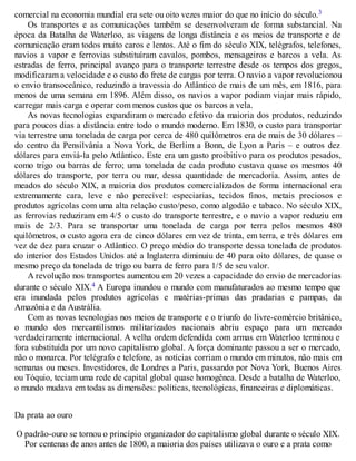 comercial na economia mundial era sete ou oito vezes maior do que no início do século.3
Os transportes e as comunicações também se desenvolveram de forma substancial. Na
época da Batalha de Waterloo, as viagens de longa distância e os meios de transporte e de
comunicação eram todos muito caros e lentos. Até o fim do século XIX, telégrafos, telefones,
navios a vapor e ferrovias substituíram cavalos, pombos, mensageiros e barcos a vela. As
estradas de ferro, principal avanço para o transporte terrestre desde os tempos dos gregos,
modificaram a velocidade e o custo do frete de cargas por terra. O navio a vapor revolucionou
o envio transoceânico, reduzindo a travessia do Atlântico de mais de um mês, em 1816, para
menos de uma semana em 1896. Além disso, os navios a vapor podiam viajar mais rápido,
carregar mais carga e operar com menos custos que os barcos a vela.
As novas tecnologias expandiram o mercado efetivo da maioria dos produtos, reduzindo
para poucos dias a distância entre todo o mundo moderno. Em 1830, o custo para transportar
via terrestre uma tonelada de carga por cerca de 480 quilômetros era de mais de 30 dólares –
do centro da Pensilvânia a Nova York, de Berlim a Bonn, de Lyon a Paris – e outros dez
dólares para enviá-la pelo Atlântico. Este era um gasto proibitivo para os produtos pesados,
como trigo ou barras de ferro; uma tonelada de cada produto custava quase os mesmos 40
dólares do transporte, por terra ou mar, dessa quantidade de mercadoria. Assim, antes de
meados do século XIX, a maioria dos produtos comercializados de forma internacional era
extremamente cara, leve e não perecível: especiarias, tecidos finos, metais preciosos e
produtos agrícolas com uma alta relação custo/peso, como algodão e tabaco. No século XIX,
as ferrovias reduziram em 4/5 o custo do transporte terrestre, e o navio a vapor reduziu em
mais de 2/3. Para se transportar uma tonelada de carga por terra pelos mesmos 480
quilômetros, o custo agora era de cinco dólares em vez de trinta, em terra, e três dólares em
vez de dez para cruzar o Atlântico. O preço médio do transporte dessa tonelada de produtos
do interior dos Estados Unidos até a Inglaterra diminuiu de 40 para oito dólares, de quase o
mesmo preço da tonelada de trigo ou barra de ferro para 1/5 de seu valor.
A revolução nos transportes aumentou em 20 vezes a capacidade do envio de mercadorias
durante o século XIX.4 A Europa inundou o mundo com manufaturados ao mesmo tempo que
era inundada pelos produtos agrícolas e matérias-primas das pradarias e pampas, da
Amazônia e da Austrália.
Com as novas tecnologias nos meios de transporte e o triunfo do livre-comércio britânico,
o mundo dos mercantilismos militarizados nacionais abriu espaço para um mercado
verdadeiramente internacional. A velha ordem defendida com armas em Waterloo terminou e
fora substituída por um novo capitalismo global. A força dominante passou a ser o mercado,
não o monarca. Por telégrafo e telefone, as notícias corriam o mundo em minutos, não mais em
semanas ou meses. Investidores, de Londres a Paris, passando por Nova York, Buenos Aires
ou Tóquio, teciam uma rede de capital global quase homogênea. Desde a batalha de Waterloo,
o mundo mudava em todas as dimensões: políticas, tecnológicas, financeiras e diplomáticas.
Da prata ao ouro
O padrão-ouro se tornou o princípio organizador do capitalismo global durante o século XIX.
Por centenas de anos antes de 1800, a maioria dos países utilizava o ouro e a prata como
 