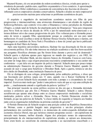 Maynard Keynes, ele era um produto da ordem econômica clássica, criado para apoiar a
ortodoxia do passado: padrão-ouro, equilíbrio orçamentário e livre-comércio. A aproximação
de Schacht e Hitler simbolizou o casamento de conveniência dos fascistas de discurso
inflamado com os empresários alemães conservadores. Schacht e aliados no meio empresarial
precisavam dos nazistas para solucionar os problemas econômicos do país.
O arquiteto e engenheiro do nacionalismo econômico nazista era filho de pais
progressistas e internacionalistas, uma aristocrata dinamarquesa e um alemão da região de
Schleswig-Holstein, cujo controle vivia entre a Dinamarca e várias jurisdições da Alemanha
(Tinglev, a cidade natal de Schacht, faz atualmente parte da Dinamarca).3 Seus pais imigraram
para Nova York no início da década de 1870; o pai foi naturalizado norte-americano e se
tornou defensor ativo das causas progressistas do país. Eles voltaram para a Alemanha pouco
antes de terem o segundo filho, aparentemente porque as condições em seu país natal
melhoraram. O casal escolheu o nome de Hjalmar Horace Greeley Schacht para o menino, em
homenagem ao candidato de Nova York à Presidência e dono do jornal que havia publicado
mensagens de Karl Marx da Europa.
Após uma trajetória universitária medíocre, Hjalmar fez sua dissertação de fim de curso
em economia política. Ele não tinha interesse na erudição acadêmica e não fora bem-sucedido
nas perguntas filosóficas abstratas que lhe foram feitas durante a prova oral de doutorado.4
Schacht queria o diploma apenas para ingressar no mundo dos negócios e, em 1903, foi
trabalhar para o Dresdner Bank, um dos maiores bancos da Alemanha. Casou-se com Luise,
seu amor de longa data e cuja origem prussiana reacionária complementava o seu caráter não
conformista – o pai dela era um inspetor da policia imperial. Schacht atuou por pouco tempo
na administração financeira do governo durante a Primeira Guerra Mundial, quando foi
acusado de usar o cargo para beneficiar o Dresdner Bank. Após a guerra, tornou-se um dos
dois chefes do Danatbank, outra instituição financeira de peso.
Ele se distinguia de seus colegas, principalmente, pelas ambições políticas, e disse que
sua fascinação por política surgiu aos 11 anos, quando viu o Kaiser Guilherme II em
Hamburgo. O jovem Schacht ficou encantado com toda a pompa e a circunstância da visita
imperial. Escreveu mais tarde que “poder é uma palavra vazia até que se veja uma exibição de
poder ..., imediatamente entendi o significado da palavra ‘política’”.5
Sua principal incursão na arena política ocorreu no dia em que a Alemanha derrotada
assinou o armistício que pôs fim à Primeira Guerra Mundial. Schacht e outros liberais
acreditavam que apenas uma aliança entre as classes empresariais moderadas e socialistas
moderados poderia salvar a Alemanha. Dessa forma, o Partido Democrata alemão foi
formado, já que nas palavras de Schacht, “a classe média de esquerda se lançaria aos bandos
junto com as organizações trabalhistas na próxima coalizão de governo”.6
O Partido Democrata de Schacht ocupava uma posição central na República Democrática
de Weimar, como o partido burguês mais progressista e um dos principais aliados
parlamentares dos socialistas. Schacht e os democratas de centro-esquerda defendiam uma
economia clássica liberal, mas que incluísse extensos programas sociais – um capitalismo de
mercado mais humano, melhor dizendo. Alguns dos principais nomes do empresariado,
principalmente da ala internacionalista do capitalismo alemão, se uniram aos democratas.
Estes eram hostis ao socialismo da extrema-esquerda e ao nacionalismo exacerbado e o
 