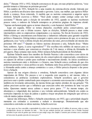 deles.”7 Durante 1931 e 1932, Schacht convenceu-se de que, em suas próprias palavras, “esse
partido tomaria a liderança no próximo governo”.
Em outubro de 1931, Schacht foi a uma reunião da extrema-direita alemã, liderada por
Hitler, e proferiu um discurso duro atacando o governo. Luise, sua mulher, que apoiava Hitler
desde o começo, ficou extasiada. À medida que os nazistas começaram a angariar apoio
eleitoral, Schacht escreveu a Hitler: “Você pode sempre contar comigo como seu fiel
assistente.”8 Mesmo após a eleição de novembro de 1932, quando os nazistas receberam
poucos votos, o endosso de Schacht estampava as primeiras páginas da imprensa alemã:
“Apenas um homem pode agora se tornar chanceler, e este homem é Adolf Hitler.”9
Logo em seguida, Hitler se tornou chanceler, escolhido pelos conservadores, que
consideraram ser este o último recurso. Após as eleições, Schacht passou a atuar como
intermediário entre os empresários simpatizantes e os nazistas. No fim de fevereiro de 1933,
Hitler e Göring se encontraram com financistas e industriais influentes para garantir respaldo
político e financeiro. Göring tentava conseguir o apoio com a promessa de que, se os nazistas
ganhassem, essa “seria a última eleição dos próximos dez anos, provavelmente até mesmo dos
próximos 100 anos”.10 Quando os líderes nazistas deixaram a sala, Schacht disse: “Muito
bem, senhores. Agora, à caixa registradora!”11 Ele recolheu três milhões de marcos para os
nazistas e seus aliados, que venceram as eleições de 5 de março, a última da Alemanha do
pré-guerra. Duas semanas mais tarde, Hitler nomeou Schacht presidente do Reichsbank.
Hjalmar Schacht nunca fora membro do Partido Nazista e não concordava com vários de
seus princípios. Mas assim como muitos da ala conservadora do empresariado, considerava-
os capazes de utilizar o poder para reafirmar o nacionalismo alemão. As ideias econômicas
nazistas transitavam entre o disforme e o bizarro, mas Schacht estava confiante de que eles
poderiam preencher o vácuo político no país. Nenhuma outra força política conseguiria manter
a Alemanha unida contra a ameaça comunista e o caos, e Hitler parecia disposto a dar passe
livre a Schacht.
Apesar de sua origem clássica e ortodoxa, Schacht concordava com algumas ideias
importantes de Hitler. Ele passou a ver a esquerda com suspeita e, até mesmo, ódio, e
considerava as potências ocidentais exploradoras. Schacht acreditava que o governo
precisava usar o poder centralizado para reaquecer a economia sem ressuscitar a inflação. Ele
também era levemente antissemita, da mesma forma que muitos alemães de sua geração: “Os
judeus precisam aceitar que a influência que exerciam sobre nós terminou de uma vez por
todas. Queremos manter nossa cultura e nosso povo puros .”12 Ao mesmo tempo, ele
abominava a vulgaridade dos nazistas e seu violento antissemitismo. Schacht era contra as
restrições impostas às lojas de judeus e ajudou a traçar um plano de emigração que salvou a
vida de muitos judeus alemães.
Apesar das diferenças, Hitler e Schacht concordaram, em 1933, que a prioridade daquele
momento era estimular a economia e reduzir o desemprego. Demonstrando que não
concordava com todas as ideias nazistas, Schacht escreveu:
Já que agora me fora concedida a oportunidade de acabar com o desemprego de 6,5 milhões de pessoas, todas as outras
considerações devem ser deixadas de lado. ... Não foi por ambição pessoal, por concordar com o Partido Nacional
Socialista ou por sede de ganhos que retornei ao meu antigo cargo, mas simples e somente para terminar com a ansiedade
de bem-estar de grandes parcelas de nosso povo.13
 