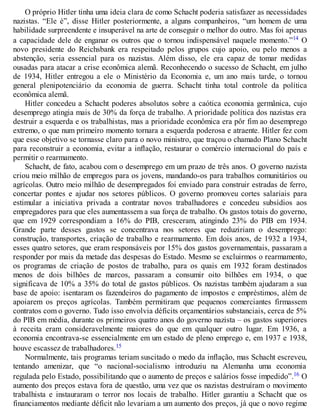 O próprio Hitler tinha uma ideia clara de como Schacht poderia satisfazer as necessidades
nazistas. “Ele é”, disse Hitler posteriormente, a alguns companheiros, “um homem de uma
habilidade surpreendente e insuperável na arte de conseguir o melhor do outro. Mas foi apenas
a capacidade dele de enganar os outros que o tornou indispensável naquele momento.”14 O
novo presidente do Reichsbank era respeitado pelos grupos cujo apoio, ou pelo menos a
abstenção, seria essencial para os nazistas. Além disso, ele era capaz de tomar medidas
ousadas para atacar a crise econômica alemã. Reconhecendo o sucesso de Schacht, em julho
de 1934, Hitler entregou a ele o Ministério da Economia e, um ano mais tarde, o tornou
general plenipotenciário da economia de guerra. Schacht tinha total controle da política
econômica alemã.
Hitler concedeu a Schacht poderes absolutos sobre a caótica economia germânica, cujo
desemprego atingia mais de 30% da força de trabalho. A prioridade política dos nazistas era
destruir a esquerda e os trabalhistas, mas a prioridade econômica era pôr fim ao desemprego
extremo, o que num primeiro momento tornara a esquerda poderosa e atraente. Hitler fez com
que esse objetivo se tornasse claro para o novo ministro, que traçou o chamado Plano Schacht
para reconstruir a economia, evitar a inflação, restaurar o comércio internacional do país e
permitir o rearmamento.
Schacht, de fato, acabou com o desemprego em um prazo de três anos. O governo nazista
criou meio milhão de empregos para os jovens, mandando-os para trabalhos comunitários ou
agrícolas. Outro meio milhão de desempregados foi enviado para construir estradas de ferro,
concertar pontes e ajudar nos setores públicos. O governo promoveu cortes salariais para
estimular a iniciativa privada a contratar novos trabalhadores e concedeu subsídios aos
empregadores para que eles aumentassem a sua força de trabalho. Os gastos totais do governo,
que em 1929 correspondiam a 16% do PIB, cresceram, atingindo 23% do PIB em 1934.
Grande parte desses gastos se concentrava nos setores que reduziriam o desemprego:
construção, transportes, criação de trabalho e rearmamento. Em dois anos, de 1932 a 1934,
esses quatro setores, que eram responsáveis por 15% dos gastos governamentais, passaram a
responder por mais da metade das despesas do Estado. Mesmo se excluirmos o rearmamento,
os programas de criação de postos de trabalho, para os quais em 1932 foram destinados
menos de dois bilhões de marcos, passaram a consumir oito bilhões em 1934, o que
significava de 10% a 35% do total de gastos públicos. Os nazistas também ajudaram a sua
base de apoio: isentaram os fazendeiros do pagamento de impostos e empréstimos, além de
apoiarem os preços agrícolas. Também permitiram que pequenos comerciantes firmassem
contratos com o governo. Tudo isso envolvia déficits orçamentários substanciais, cerca de 5%
do PIB em média, durante os primeiros quatro anos do governo nazista – os gastos superiores
à receita eram consideravelmente maiores do que em qualquer outro lugar. Em 1936, a
economia encontrava-se essencialmente em um estado de pleno emprego e, em 1937 e 1938,
houve escassez de trabalhadores.15
Normalmente, tais programas teriam suscitado o medo da inflação, mas Schacht escreveu,
tentando amenizar, que “o nacional-socialismo introduziu na Alemanha uma economia
regulada pelo Estado, possibilitando que o aumento de preços e salários fosse impedido”.16 O
aumento dos preços estava fora de questão, uma vez que os nazistas destruíram o movimento
trabalhista e instauraram o terror nos locais de trabalho. Hitler garantiu a Schacht que os
financiamentos mediante déficit não levariam a um aumento dos preços, já que o novo regime
 