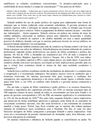 modificaria as relações econômicas convencionais: “A primeira explicação para a
estabilidade de nossa moeda é o campo de concentração.”17 Nas palavras de Hitler:
Inflação é falta de disciplina ... Cuidarei para que os preços permaneçam estáveis. Para isso é que serve minha tropa de
assalto. Será a desgraça dos que elevarem os preços. Não precisamos de uma legislação para lidar com eles. Nós faremos
apenas com o partido. Vocês verão: uma vez que nossas tropas visitarem um estabelecimento para consertar as coisas,
nada parecido acontecerá pela segunda vez.18
Schacht também fez uso do poder político do regime para implementar uma forma de
autarquia que se tornou conhecida como economia schachtiana. O governo promovia um
controle rigoroso sobre a utilização de moeda estrangeira e sobre os alemães que levavam
dinheiro do país para o exterior. Todos os pagamentos de débitos externos do país – sem falar
nas indenizações – foram suspensos. Schacht colocou em prática um sistema de taxas de
câmbio múltiplas, oferecendo os melhores preços para indústrias favorecidas e aliados
estrangeiros. O controle de capitais e de câmbio mantinha em casa a maior quantidade
possível de dinheiro, fazendo com que os nazistas pudessem investir no serviço público, no
desenvolvimento industrial e no rearmamento.
O Reich milenar também construiu uma rede de comércio na Europa central e do leste, de
forma a preparar sua esfera de influência. Schacht planejou um sistema elaborado de comércio
preferencial, impondo termos desfavoráveis aos países da órbita econômica e política dos
nazistas. No fim de 1920, a Alemanha era responsável por 15% de todo o comércio de
Hungria, Romênia, Bulgária, Iugoslávia, Grécia e Turquia. Até o fim de 1930, esse índice
passou a ser, em média, superior a 40%; e para alguns países, era ainda maior. A parcela do
comércio alemão com esses seis países, em relação ao total, triplicou nesse período, uma vez
que a virtual área econômica alemã se tornou de fato uma realidade econômica e
diplomática.19
Schacht tirou a política econômica alemã das profundezas da depressão e a conduziu para
a recuperação e a reconstrução autárquica. Seu próprio sucesso criou as condições que o
tornariam irrelevante. Os nazistas precisaram dele para recuperar a confiança dos
estrangeiros, dos capitalistas domésticos e da classe média alemã. Agora, o trabalho estava
quase todo feito, e, em 1936, os conflitos entre Schacht e o governo nazista começaram a
aumentar.
Por um lado, o regime de Hitler centralizou o poder político e os recursos financeiros,
reduzindo a importância dos capitalistas privados. Em 1938, os nazistas possuíam mais de
500 empresas estatais de peso, metade de todos os investimentos era feita pelo Estado e os
gastos do governo correspondiam a 34% do PIB, um aumento significativo se considerarmos
os 15% do fim da década de 1920.20 Por outro lado, enquanto Schacht e outros empresários
que pensavam de forma semelhante apoiavam a autarquia como forma de se concentrar no
crescimento econômico nacional, eles não eram favoráveis a um isolamento da economia
mundial a longo prazo. Porém, logo ficou evidente que os nazistas não tinham qualquer
intenção de restabelecer laços econômicos com o Ocidente. Por fim, os cada vez mais
belicosos desígnios de Hitler começaram a preocupar Schacht e outros empresários. Uma
coisa era a reconstrução da posição internacional da Alemanha; outra, bem diferente, seria
provocar uma guerra no continente.
Os nazistas reduziram a influência de Schacht quando se consolidaram no poder. No
 