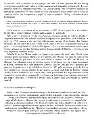 decorrer de 1936, o arquiteto da recuperação era cada vez mais ignorado. Herman Göring
conseguiu um controle maior sobre a política econômica defendendo a subordinação dela aos
objetivos políticos e militares do governo. “Eu”, disse Göring, “não reconheço a santidade de
nenhuma lei econômica.”21 Para Schacht isso era uma heresia, assim como o era a recusa da
liderança nazista em salvaguardar o papel da empresa privada. Göring confrontou Schacht
diretamente:
Contra essa concepção de liberalismo e economia estabelecemos nossa concepção de nacional-socialismo, e isso quer
dizer: no centro da economia estão o povo e a nação, não o indivíduo e seus lucros; trabalho e economia existem
exclusivamente para o povo.22
Após tentar se opor a essas ideias, em meados de 1937, Schacht parou de ir ao escritório
do ministério. Em novembro, a renúncia dele ao cargo foi anunciada.
“Der Führer”, ironizou a revista Time, “demitiu o Schacht ouvido ao redor do mundo.”23
Em pouco mais de um ano, Schacht também foi dispensado da presidência do Reichsbank. A
partir de 1938, passou a ser malvisto pelo governo nazista. O ex-ditador das finanças
participou de uma série de planos contra Hitler. Após o fracasso da principal tentativa de
golpe, ocorrida em julho de 1914, Schacht foi preso e ficou encarcerado durante quatro anos –
primeiro em cadeias nazistas, depois no campo de concentração de Dachau e, por fim, em uma
série de prisões alemães e aliadas.
Schacht foi um dos 24 réus iniciais de Nuremberg e um dos três absolvidos. Ele foi, então,
indiciado pelas autoridades alemães do pós-guerra, mas liberado em seguida. Atuou como
consultor financeiro por cerca de mais uma década e morreu em 1970, aos 93 anos, em
Munique. Sua vida durou quase um século e passou por diversas eras. De criança admiradora
do Kaiser Guilherme II a líder financeiro durante a Era de Ouro pré-1914, passando por
tentativas de restabelecer a normalidade na década de 1920, pela ascensão e queda do Reich e
pelo benefício do milagre alemão do pós-guerra. A maior qualidade de Hjalmar Horace
Greeley Schacht também era seu aspecto moral mais questionável. Ele arquitetou uma reação,
extraordinariamente eficaz, à depressão econômica, que fortaleceu o governo mais sanguinário
dos tempos modernos e preparou o terreno para a guerra mais devastadora da história
mundial.
As políticas econômicas autárquicas
Assim como a Alemanha, as outras autarquias fomentaram a produção nacional para fins
domésticos, em especial o crescimento industrial. Em toda parte, o foco nas questões internas
fora justificado como algo necessário para a modernização da economia; continuar
dependendo dos mercados mundiais apenas geraria atraso. A Alemanha era uma potência
industrial e a Itália apresentava certo desenvolvimento, mas ambas objetivavam fortalecer a
indústria para não dependerem de estrangeiros hostis e, mais tarde, fornecerem recursos para
reafirmar sua capacidade militar. Alguns governos também apoiaram a agricultura – não os
produtores voltados para exportação das economias abertas anteriores, mas aqueles que
podiam garantir a autossuficiência alimentar.
 