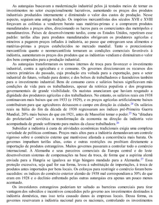 As autarquias buscavam a modernização industrial pelos já testados meios de tornar os
investimentos no setor excepcionalmente lucrativos, aumentando os preços dos produtos
industriais produzidos internamente e diminuindo o valor dos custos de produção. Nesse
aspecto, seguiam uma antiga tradição. Os impérios mercantilistas dos séculos XVII e XVIII
forçavam as colônias a venderem barato suas matérias-primas e a comprarem produtos
manufaturados a preços altos, direcionando os lucros para os comerciantes das metrópoles e
manufatureiros. Países de desenvolvimento tardio, como os Estados Unidos, repetiram esse
padrão: tarifas altas para produtos manufaturados obrigavam os produtores agrícolas e
mineiros a pagarem preços inflados à indústria, ao passo que entregavam seus alimentos e
matérias-primas a preços estabelecidos no mercado mundial. Tanto o protecionismo
mercantilista quanto o neomercantilista tornaram as condições comerciais favoráveis à
indústria, aumentaram os preços dos produtos que as indústrias vendiam e diminuíram o valor
dos bens comprados para a produção industrial.
As autarquias transformaram os termos internos de troca para favorecer o investimento
industrial, contra a agricultura e o consumo. Os governos direcionavam os recursos dos
setores primários do passado, cuja produção era voltada para a exportação, para o setor
industrial do futuro, voltado para dentro; e dos bolsos de trabalhadores e fazendeiros também
para o investimento industrial. Bens de consumo caros e salários baixos significavam más
condições de vida para os trabalhadores, apesar da retórica populista e dos programas
governamentais de grande visibilidade. Os nazistas anunciaram que haviam resgatado a
dignidade dos produtores agrícolas e dos trabalhadores. No entanto, os salários reais em 1938
continuavam mais baixos que em 1933 (e 1929), e os preços agrícolas artificialmente baixos
contribuíram para que agricultores deixassem o campo em direção às cidades.24 Os salários
reais na Itália do fim da década de 1930 regressaram aos índices pré-Primeira Guerra
Mundial, 20% mais baixos do que em 1921, antes de Mussolini tomar o poder.25 Na “ditadura
do proletariado” soviética a transformação da economia na direção da indústria veio
acompanhada de grande sofrimento para muitos da classe trabalhadora.26
Subsidiar a indústria à custa de atividades econômicas tradicionais exigia uma complexa
variedade de políticas contínuas. Preços mais altos para a indústria demandavam um controle
rigoroso sobre o comércio externo que mantivesse afastada a concorrência mais barata. Os
governos impunham tarifas altas, cotas e outras restrições ou proibiam diretamente a
importação de produtos estrangeiros. Muitos governos passaram a controlar todo o comércio
internacional. A Alemanha e seus parceiros comerciais da Europa central e do leste
desenvolveram sistemas de compensações na base da troca, de forma que a aspirina alemã
enviada para a Hungria se igualava ao trigo húngaro mandado para a Alemanha.27 Essa
proteção excessiva, seja qual for sua forma, levou à substituição de importações, à troca de
produtos antes importados por bens locais. Os esforços para restringir o comércio foram bem-
sucedidos: os índices do comércio exterior alemão de 1938 mal correspondiam a 30% do que
eram em 1928 e o declínio enfrentado pelas outras autarquias era apenas um pouco menos
acentuado.
Os investidores estrangeiros poderiam ter saltado as barreiras comerciais para tirar
vantagem dos subsídios e incentivos concedidos pelo governo aos investimentos destinados à
indústria doméstica, mas isso teria causado danos às empresas locais. Dessa forma, os
governos reservaram a indústria nacional para os nacionais, controlando os investimentos
 