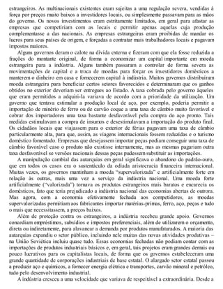 estrangeiros. As multinacionais existentes eram sujeitas a uma regulação severa, vendidas à
força por preços muito baixos a investidores locais, ou simplesmente passavam para as mãos
do governo. Os novos investimentos eram estritamente limitados, em geral para afastar as
empresas que competiriam com as locais e permitir apenas aquelas cuja produção
complementasse a das nacionais. As empresas estrangeiras eram proibidas de mandar os
lucros para seus países de origem, e forçadas a contratar mais trabalhadores locais e pagavam
impostos maiores.
Alguns governos deram o calote na dívida externa e fizeram com que ela fosse reduzida a
frações do montante original, de forma a economizar um capital importante em moeda
estrangeira para a indústria. Alguns também passaram a controlar de forma severa as
movimentações de capital e a troca de moedas para forçar os investidores domésticos a
manterem o dinheiro em casa e fornecerem capital à indústria. Muitos governos distribuíram
moeda estrangeira para beneficiar certos setores favorecidos e determinaram que os ganhos
obtidos no exterior deveriam ser entregues ao Estado. A taxa cobrada pelo governo àqueles
que eram permitidos a adquiri-la variava de acordo com a prioridade da utilização. Um
governo que tentava estimular a produção local de aço, por exemplo, poderia permitir a
importação de minério de ferro ou de carvão coque a uma taxa de câmbio muito favorável e
cobrar dos importadores uma taxa bastante desfavorável pela compra do aço pronto. Tais
medidas estimulavam a compra de insumos e desestimulavam a importação do produto final.
Os cidadãos locais que viajassem para o exterior de férias pagavam uma taxa de câmbio
particularmente alta, para que, assim, as viagens internacionais fossem reduzidas e o turismo
doméstico fomentado. Empresas que desejassem importar peças podiam conseguir uma taxa de
câmbio favorável caso o produto não existisse internamente, mas as mesmas pagariam outra
taxa desfavorável se versões nacionais dessas peças pudessem substituir as importações.
A manipulação cambial das autarquias em geral significava o abandono do padrão-ouro,
que em todos os casos era o sustentáculo da odiada aristocracia financeira internacional.
Muitas vezes, os governos mantinham a moeda “supervalorizada” e artificialmente forte em
relação às outras, mais uma vez a serviço da indústria nacional. Uma moeda forte
artificialmente (“valorizada”) tornava os produtos estrangeiros mais baratos e encarecia os
domésticos, fato que teria prejudicado a indústria nacional das economias abertas de outrora.
Mas agora, com a economia efetivamente fechada aos competidores, as moedas
supervalorizadas permitiam aos fabricantes importar matérias-primas, ferro, aço, peças e tudo
o mais que necessitassem, a preços baixos.
Além de proteção contra os estrangeiros, a indústria recebeu grande apoio. Governos
concediam empréstimos, subsídios e impostos preferenciais, além de utilizarem o orçamento,
direta ou indiretamente, para alavancar a demanda por produtos manufaturados. A maioria das
autarquias expandiu o setor público, incluindo nele muitas das novas atividades produtivas –
na União Soviética incluiu quase tudo. Essas economias fechadas não podiam contar com as
importações de produtos industriais básicos e, em geral, tais projetos eram grandes demais ou
pouco lucrativos para os capitalistas locais, de forma que os governos estabeleceram uma
grande quantidade de corporações industriais de base estatal. O alargado setor estatal passou
a produzir aço e químicos, a fornecer energia elétrica e transportes, carvão mineral e petróleo,
tudo pelo desenvolvimento industrial.
A indústria cresceu a uma velocidade que variava de respeitável a extraordinária. Desde a
 