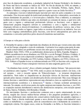 pior fase da depressão econômica, a produção industrial da Europa Ocidental e da América
do Norte mal havia retomado os índices de 1929. No fim da década de 1930, no entanto, a
produção da indústria cresceu mais de duas vezes na Alemanha, Polônia, Japão, Brasil,
Colômbia e México, e atingiu um aumento superior a quatro vezes na União Soviética.28
As autarquias visavam à industrialização nacional por meio de ações conjuntas e às vezes
extremadas. Elas tiravam capital da tradicional produção agrícola e mineradora, associadas às
classes dominantes do passado, e o levavam para a indústria. Para a indústria, as autarquias
também desviaram o dinheiro que antes era destinado ao consumo de massa, o qual teria sido
gasto com o ingrato e antinacional proletariado (diriam os fascistas), com a ingrata e
antinacional pequena burguesia (diriam os comunistas) e com a ingrata e antinacional
oligarquia (diriam os desenvolvimentistas). A combinação de políticas variava, mas a base
era semelhante em todos os lugares: jogar todos os recursos disponíveis na indústria. Isso era
feito com vingança antitrabalhista pelos fascistas, com fervor anticapitalista por parte dos
comunistas e com ardor patriótico pelos desenvolvimentistas nacionalistas.
A Europa se volta para a direita
A Alemanha foi apenas a mais importante das ditaduras de direita que vieram como uma onda
do sul da Europa, atingindo o resto do continente. A primeira leva surgiu como parte de uma
reação conservadora aos problemas sociais dos anos que se seguiram à Primeira Guerra
Mundial. Entre 1920 e 1924, as cambaleantes democracias de Itália, Espanha, Hungria e
Albânia sucumbiram às novas ditaduras; em 1926 foi a vez de Portugal, Polônia e Lituânia. A
segunda leva veio com a depressão econômica: Iugoslávia, em 1929; Romênia, em 1930;
Áustria, em 1932; Alemanha, em 1933; Letônia, Estônia e Bulgária, em 1934; e Grécia, em
1936. Embora a Espanha tivesse se redemocratizado em 1930, os fascistas sob o regime de
Francisco Franco emergiram vitoriosos de uma sangrenta guerra civil.
“As ditaduras hoje em dia”, disse o ditador português António Salazar, “não parecem mais
ser parênteses entre regimes.”29 Até 1936, todos os países da Europa central e do leste, e do
sul europeu – com a exceção apenas da Tchecoslováquia – se tornaram despotismos
autoritários. Nem todos se enquadravam na descrição teórica do fascismo: totalitarismo
apoiado pelas massas e tratado com desdém pela direita convencional. Mas essas falanges de
tiranos fascistas e autoritários representavam uma alternativa clara ao capitalismo liberal, ao
internacionalismo econômico e à democracia.30 Apenas a Europa ocidental permanecera
intocada. No entanto, em diversas partes da região surgiram movimentos fascistas, e, em 1941,
as ocupações nazistas derrubaram a maioria das democracias europeias, com exceção apenas
de Suíça, Suécia, Finlândia, Grã-Bretanha e Irlanda.
Os movimentos fascistas e neofascistas contaram com o apoio entusiasmado da nova
direita, surgida das classes médias-baixas urbanas e dos pequenos produtores agrícolas, e
com uma colaboração mais modesta dos conservadores tradicionais das grandes empresas e
fazendas. Tanto a direita tradicional quanto a nova direita da Europa semi-industrial eram
contra os trabalhistas e a esquerda, além de concordarem com o fechamento da economia à
competição externa. Em alguns casos, como na Alemanha e na Itália, os fascistas tomaram o
 