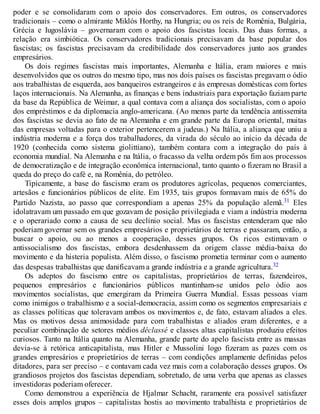 poder e se consolidaram com o apoio dos conservadores. Em outros, os conservadores
tradicionais – como o almirante Miklós Horthy, na Hungria; ou os reis de Romênia, Bulgária,
Grécia e Iugoslávia – governaram com o apoio dos fascistas locais. Das duas formas, a
relação era simbiótica. Os conservadores tradicionais precisavam da base popular dos
fascistas; os fascistas precisavam da credibilidade dos conservadores junto aos grandes
empresários.
Os dois regimes fascistas mais importantes, Alemanha e Itália, eram maiores e mais
desenvolvidos que os outros do mesmo tipo, mas nos dois países os fascistas pregavam o ódio
aos trabalhistas de esquerda, aos banqueiros estrangeiros e às empresas domésticas com fortes
laços internacionais. Na Alemanha, as finanças e bens industriais para exportação faziam parte
da base da República de Weimar, a qual contava com a aliança dos socialistas, com o apoio
dos empréstimos e da diplomacia anglo-americana. (Ao menos parte da tendência antissemita
dos fascistas se devia ao fato de na Alemanha e em grande parte da Europa oriental, muitas
das empresas voltadas para o exterior pertencerem a judeus.) Na Itália, a aliança que uniu a
indústria moderna e a força dos trabalhadores, da virada do século ao início da década de
1920 (conhecida como sistema giolittiano), também contara com a integração do país à
economia mundial. Na Alemanha e na Itália, o fracasso da velha ordem pôs fim aos processos
de democratização e de integração econômica internacional, tanto quanto o fizeram no Brasil a
queda do preço do café e, na Romênia, do petróleo.
Tipicamente, a base do fascismo eram os produtores agrícolas, pequenos comerciantes,
artesãos e funcionários públicos de elite. Em 1935, tais grupos formavam mais de 65% do
Partido Nazista, ao passo que correspondiam a apenas 25% da população alemã.31 Eles
idolatravam um passado em que gozavam de posição privilegiada e viam a indústria moderna
e o operariado como a causa de seu declínio social. Mas os fascistas entenderam que não
poderiam governar sem os grandes empresários e proprietários de terras e passaram, então, a
buscar o apoio, ou ao menos a cooperação, desses grupos. Os ricos estimavam o
antissocialismo dos fascistas, embora desdenhassem da origem classe média-baixa do
movimento e da histeria populista. Além disso, o fascismo prometia terminar com o aumento
das despesas trabalhistas que danificavam a grande indústria e a grande agricultura.32
Os adeptos do fascismo entre os capitalistas, proprietários de terras, fazendeiros,
pequenos empresários e funcionários públicos mantinham-se unidos pelo ódio aos
movimentos socialistas, que emergiram da Primeira Guerra Mundial. Essas pessoas viam
como inimigos o trabalhismo e a social-democracia, assim como os segmentos empresariais e
as classes políticas que toleravam ambos os movimentos e, de fato, estavam aliados a eles.
Mas os motivos dessa animosidade para com trabalhistas e aliados eram diferentes, e a
peculiar combinação de setores médios déclassé e classes altas capitalistas produziu efeitos
curiosos. Tanto na Itália quanto na Alemanha, grande parte do apelo fascista entre as massas
devia-se à retórica anticapitalista, mas Hitler e Mussolini logo fizeram as pazes com os
grandes empresários e proprietários de terras – com condições amplamente definidas pelos
ditadores, para ser preciso – e contavam cada vez mais com a colaboração desses grupos. Os
grandiosos projetos dos fascistas dependiam, sobretudo, de uma verba que apenas as classes
investidoras poderiam oferecer.
Como demonstrou a experiência de Hjalmar Schacht, raramente era possível satisfazer
esses dois amplos grupos – capitalistas hostis ao movimento trabalhista e proprietários de
 