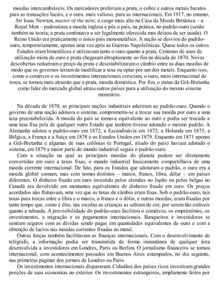 moedas intercambiáveis. Os mercadores preferiam a prata, o cobre e outros metais baratos
para as transações locais, e o ouro, mais valioso, para as internacionais. Em 1917, no entanto,
Sir Isaac Newton, master of the mint, o cargo mais alto na Casa da Moeda Britânica – a
Royal Mint – padronizou a moeda inglesa e pôs o país, na prática, no padrão-ouro (senão
também na teoria; a prata continuava a ser legalmente oferecida mas deixou de ser usada). O
Reino Unido era praticamente o único país monometálico. A nação se desviou do padrão-
ouro, temporariamente, apenas uma vez após as Guerras Napoleônicas. Quase todos os outros
Estados eram bimetálicos e utilizavam tanto o ouro quanto a prata. Centenas de anos de
utilização mista de ouro e prata chegaram abruptamente ao fim na década de 1870. Novas
descobertas reduziram o preço da prata e desestabilizaram o câmbio entre as duas moedas de
modo que os governos teriam de modificar a taxa ou optar por um dos metais. Enquanto isso,
como o comércio e os investimentos internacionais cresciam, o ouro, meio internacional de
troca, se tornou mais atraente que a prata, moeda doméstica. Por fim, o status da Grã-Bretanha
como líder do mercado global atraiu outros países para a utilização do mesmo sistema
monetário.
Na década de 1870, as principais nações industriais aderiram ao padrão-ouro. Quando o
governo de uma nação adotava o sistema, comprometia-se a trocar sua moeda por ouro a uma
taxa preestabelecida. A moeda do país se tornava equivalente ao ouro e podia ser trocada a
uma taxa fixa pela de qualquer outro Estado que também tivesse adotado o mesmo padrão. A
Alemanha adotou o padrão-ouro em 1872, a Escandinávia em 1873, a Holanda em 1875, a
Bélgica, a França e a Suíça em 1878 e os Estados Unidos em 1879. Enquanto em 1871 apenas
a Grã-Bretanha e algumas de suas colônias (e Portugal, aliado do país) haviam adotado o
sistema, em 1879 a maior parte do mundo industrial seguia o padrão-ouro.
Com a situação na qual as principais moedas do planeta podem ser diretamente
convertidas em ouro a taxas fixas, o mundo industrial basicamente compartilhava de uma
moeda corrente internacional. De fato, para os Estados que adotaram o padrão, o ouro era a
moeda global comum, mas com nomes distintos – marco, franco, libra, dólar – em países
diferentes. O dinheiro fixado em ouro investido pelos alemães no Japão ou pelos belgas no
Canadá era devolvido em montantes equivalentes de dinheiro fixado em ouro. Os preços
acordados não flutuavam, uma vez que as taxas de câmbio eram fixas. Sob o padrão-ouro, tais
taxas para trocas entre a libra e o marco, o franco e o dólar, e outras moedas, eram fixadas por
tanto tempo que, como é dito, nas escolas as crianças as sabiam de cor, por serem tão estáveis
quanto a tabuada. A previsibilidade do padrão-ouro facilitou o comércio, os empréstimos, os
investimentos, a migração e os pagamentos internacionais. Banqueiros e investidores se
sentiam seguros com as dívidas sendo pagas em quantidades equivalentes de ouro e com a
obtenção de lucros nas moedas correntes fixadas no metal.
Outras forças também facilitavam as finanças internacionais. Com o desenvolvimento do
telégrafo, a informação podia ser transmitida de forma instantânea de qualquer área
desenvolvida a investidores em Londres, Paris ou Berlim. O jornalismo financeiro se tornou
internacional, com acontecimentos passados em Buenos Aires estampados, no dia seguinte,
nas primeiras páginas dos jornais de Londres ou Paris.
Os investimentos internacionais dispararam. Cidadãos dos países ricos investiram grandes
porções de suas economias no exterior. Os investimentos estrangeiros, amplamente feitos por
 