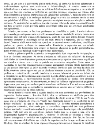 terras, de um lado; e a descontente classe média-baixa, de outro. Os fascistas celebravam o
tradicionalismo agrário, mas aceleraram a industrialização. A retórica anunciava o
individualismo e a independência, mas as políticas defenderam os monopólios e os cartéis. O
apoio ao fascismo exaltava o esplendor de supostos passados imperiais; no entanto, eles
transformaram as potências imperialistas em verdadeiros demônios. O fascismo abraçava ao
mesmo tempo a reação e as mudanças radicais, pregava a volta das certezas morais de uma
era pré-industrial idílica, mas também prometia um rápido avanço em direção à indústria
moderna. As contradições da retórica fascista eram um reflexo da natureza contraditória de
sua base de apoio, o que, por fim, gerava desavenças sobre qual dos objetivos conflitantes
seria priorizado.
Primeiro, no entanto, os fascistas precisavam se consolidar no poder. A maioria desses
governos chegou ao topo em meio a problemas econômicos e insatisfação social e passou seus
primeiros anos sob uma situação de emergência, tendo de lidar com ambos. Em um primeiro
momento, enfrentar a insatisfação social era fácil. Bastava a repressão, que às vezes era
brutal. Como os sindicatos trabalhistas e partidos de esquerda eram clandestinos, seus líderes
podiam ser presos, exilados ou assassinados. Entretanto, a repressão era um método
insuficiente e não funcionaria para sempre; os fascistas chegaram ao poder, principalmente,
pelas promessas de resolver os graves problemas econômicos.
Assim, o primeiro pedido econômico do empresariado fora um plano de recuperação, e
isso os fascistas atenderam. As novas ditaduras se utilizaram da reflaçãoa, de finanças
deficitárias, de novos impostos e gastos para ao mesmo tempo agradar suas massas seguidoras
nas cidades e áreas rurais e dar a partida nas economias estagnadas. Assim como na
Alemanha, os fascistas em quase todos os lugares começaram com uma rápida demonstração
de que podiam tirar o país da crise, trazendo resultados imediatos para sua base de apoio. Na
Itália, como em outros lugares em que os ditadores tomaram o poder na década de 1920, os
problemas econômicos não eram tão imediatos ou severos. Mussolini garantiu aos industriais
e proprietários de terras italianos que o regime fascista adotaria políticas confiáveis e, até a
Grande Depressão, a macroeconomia italiana fora governada de acordo com diretrizes
tipicamente conservadoras. Ao mesmo tempo, os fascistas italianos implementaram programas
importantes para assegurar sua base política na classe média-baixa. Eles saíram em marchas,
distribuíram terras para os agricultores, aumentaram os salários dos servidores públicos e
redobraram os projetos de obras públicas.
Muitas foram as causas para o sucesso fascista em tirar economias das profundezas da
depressão. Assim como o Terceiro Reich, eles se utilizaram da violência para fins
econômicos. O próprio Keynes escreveu no prefácio da edição alemã de 1936 de sua Teoria
geral que o argumento do livro era “muito mais facilmente adaptável às condições de um
Estado totalitário” do que às de uma democracia. Os fascistas também estimularam a
recuperação econômica, sinalizando para a comunidade empresarial que seus problemas
haviam terminado: era o fim das ondas de greves, da ameaça bolchevique e da instabilidade
política. Tudo isso deu aos capitalistas motivos fortes para se aliarem a uma série de
investimentos lucrativos encomendados. O dinheiro foi retirado de colchões e contas de
bancos estrangeiros e investido no hospitaleiro ambiente comercial. Por fim, os fascistas
enfrentavam menos dificuldades em relação às experimentações do que as democracias do
Ocidente. Eles se opunham de forma implacável aos que levantavam a bandeira da ortodoxia
 