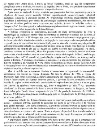 do padrão-ouro. Além disso, a busca de novos caminhos, mais do que um rompimento
complicado com a tradição, era motivo de orgulho. Dessa forma, eles podiam experimentar
diversos tipos de programas até encontrar um que funcionasse.
Após terem se dedicado à crise imediata, os governantes fascistas voltaram-se para os
objetivos de longo prazo: controle político inquestionável, desenvolvimento industrial
acelerado, autarquia e expansão militar. As organizações políticas independentes foram
liquidadas e substituídas por canais de comunicação facilmente manipuláveis, por meio do
quais os cidadãos podiam tentar expressar sua opinião: frentes de trabalho nazistas e
“corporações” fascistas (grêmios industriais) que englobavam tanto o gerenciamento quanto os
operários, tudo sob a supervisão do Estado fascista.
A política econômica se transformou, passando do mero gerenciamento da crise à
reconstrução da sociedade, muitas vezes incomodando os empresários aliados aos fascistas. À
medida que a década de 1930 seguia seu curso e os fascistas implementavam programas – que
incluíam prioridade à indústria estatal e a subjugação da empresa privada à empreitada militar
–, grande parte da comunidade empresarial tradicional se via cada vez mais longe do poder. O
estranhamento entre Schacht e os nazistas foi um caso típico de tensão entre fascistas e grandes
empresários, na medida em que as nuvens da guerra ficavam mais carregadas. Na Itália,
conforme ocorrera na Alemanha, Mussolini passou a controlar o comércio exterior de forma
nunca vista, direcionando-o para os seus aliados e o novo mini-império italiano, modelo que
ganhou impulso em 1935, quando a Liga das Nações impôs sanções à Itália por suas agressões
contra a Etiópia. A mudança em direção à autarquia e a um afastamento dos mercados da
Europa ocidental e da América do Norte irritou os industriais de muitos países fascistas. Com
a recuperação em curso, estavam interessados em restabelecer os vínculos econômicos com as
nações avançadas, e não em reprimi-los.
Mas, à medida que a economia fascista se consolidou, a capacidade da comunidade
empresarial em resistir ao regime diminuiu. No fim da década de 1930, o regime de
Mussolini, bem como o de Hitler, dominava grande parte das finanças e da indústria da Itália.
Com o financiamento de algumas imensas estatais, o governo fascista controlava cerca de
metade do capital acionário do país, quase todos os empréstimos bancários e a maior parte
dos setores de telefonia, eletricidade, aço, frete e maquinário da Itália.33 As “pequenas
ditaduras” da Europa central e do leste, e do sul fizeram o mesmo: na Bulgária, as firmas
financiadas pelo Estado foram responsáveis por 2/3 da produção industrial de 1937; na
Polônia, 2/3 de todo o investimento recebido pelo país no fim da década de 1930 destinavam-
se ao setor publico.34
Enquanto a relação dos Estados fascistas com os empresários era problemática em alguns
pontos – autarquia extrema, controle da economia por parte do governo, desvio de recursos
para gastos militares –, em outras dimensões, as políticas fascistas estavam de acordo com as
preferências do empresariado. Os fascistas continham o aumento dos salários e ignoravam, ou
desestimulavam, o consumo de massa. Toda a riqueza disponível fora transformada em
investimentos para a industrialização, modernização e militarização. Eles deram prioridade à
indústria pesada e não à produção de bens de consumo.
A experiência alemã fora especialmente forte nesse ponto, uma vez que a estagnação do
padrão de vida das massas viera em um contexto de boom econômico. Embora houvesse pleno
emprego e a recuperação estivesse completa, os salários reais em 1938 continuavam menores
 