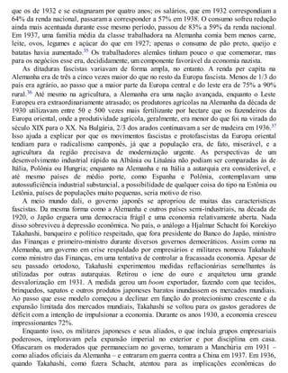 que os de 1932 e se estagnaram por quatro anos; os salários, que em 1932 correspondiam a
64% da renda nacional, passaram a corresponder a 57% em 1938. O consumo sofreu redução
ainda mais acentuada durante esse mesmo período, passou de 83% a 59% da renda nacional.
Em 1937, uma família média da classe trabalhadora na Alemanha comia bem menos carne,
leite, ovos, legumes e açúcar do que em 1927; apenas o consumo de pão preto, queijo e
batatas havia aumentado.35 Os trabalhadores alemães tinham pouco o que comemorar, mas
para os negócios esse era, decididamente, um componente favorável da economia nazista.
As ditaduras fascistas variavam de forma ampla, no entanto. A renda per capita na
Alemanha era de três a cinco vezes maior do que no resto da Europa fascista. Menos de 1/3 do
país era agrário, ao passo que a maior parte da Europa central e do leste era de 75% a 90%
rural.36 Até mesmo na agricultura, a Alemanha era uma nação avançada, enquanto o Leste
Europeu era extraordinariamente atrasado; os produtores agrícolas na Alemanha da década de
1930 utilizavam entre 50 e 500 vezes mais fertilizante por hectare que os fazendeiros da
Europa oriental, onde a produtividade agrícola, geralmente, era menor do que foi na virada do
século XIX para o XX. Na Bulgária, 2/3 dos arados continuavam a ser de madeira em 1936.37
Isso ajuda a explicar por que os movimentos fascistas e protofascistas da Europa oriental
tendiam para o radicalismo camponês, já que a população era, de fato, miserável, e a
agricultura da região precisava de modernização urgente. As perspectivas de um
desenvolvimento industrial rápido na Albânia ou Lituânia não podiam ser comparadas às de
Itália, Polônia ou Hungria; enquanto na Alemanha e na Itália a autarquia era considerável, e
até mesmo países de médio porte, como Espanha e Polônia, contemplavam uma
autossuficiência industrial substancial, a possibilidade de qualquer coisa do tipo na Estônia ou
Letônia, países de populações muito pequenas, seria motivo de riso.
A meio mundo dali, o governo japonês se apropriou de muitas das características
fascistas. Da mesma forma como a Alemanha e outros países semi-industriais, na década de
1920, o Japão erguera uma democracia frágil e uma economia relativamente aberta. Nada
disso sobreviveu à depressão econômica. No país, o análogo a Hjalmar Schacht foi Korekiyo
Takahashi, banqueiro e político respeitado, que fora presidente do Banco do Japão, ministro
das Finanças e primeiro-ministro durante diversos governos democráticos. Assim como na
Alemanha, um governo em crise respaldado por empresários e militares nomeou Takahashi
como ministro das Finanças, em uma tentativa de controlar a fracassada economia. Apesar de
seu passado ortodoxo, Takahashi experimentou medidas reflacionárias semelhantes às
utilizadas por outras autarquias. Retirou o iene do ouro e arquitetou uma grande
desvalorização em 1931. A medida gerou um boom exportador, fazendo com que tecidos,
brinquedos, sapatos e outros produtos japoneses baratos inundassem os mercados mundiais.
Ao passo que esse modelo começou a declinar em função do protecionismo crescente e da
expansão limitada dos mercados mundiais, Takahashi se voltou para os gastos geradores de
déficit com a intenção de impulsionar a economia. Durante os anos 1930, a economia cresceu
impressionantes 72%.
Enquanto isso, os militares japoneses e seus aliados, o que incluía grupos empresariais
poderosos, imploravam pela expansão imperial no exterior e por disciplina em casa.
Ofuscaram os moderados que permaneciam no governo, tomaram a Manchúria em 1931 –
como aliados oficiais da Alemanha – e entraram em guerra contra a China em 1937. Em 1936,
quando Takahashi, como fizera Schacht, atentou para as implicações econômicas do
 