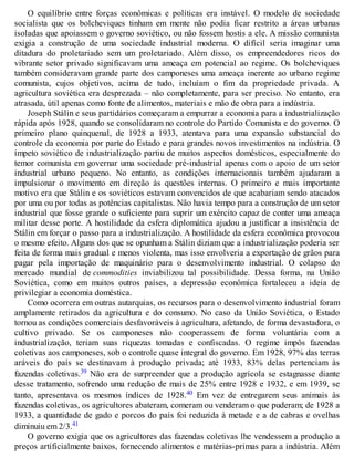O equilíbrio entre forças econômicas e políticas era instável. O modelo de sociedade
socialista que os bolcheviques tinham em mente não podia ficar restrito a áreas urbanas
isoladas que apoiassem o governo soviético, ou não fossem hostis a ele. A missão comunista
exigia a construção de uma sociedade industrial moderna. O difícil seria imaginar uma
ditadura do proletariado sem um proletariado. Além disso, os empreendedores ricos do
vibrante setor privado significavam uma ameaça em potencial ao regime. Os bolcheviques
também consideravam grande parte dos camponeses uma ameaça inerente ao urbano regime
comunista, cujos objetivos, acima de tudo, incluíam o fim da propriedade privada. A
agricultura soviética era desprezada – não completamente, para ser preciso. No entanto, era
atrasada, útil apenas como fonte de alimentos, materiais e mão de obra para a indústria.
Joseph Stálin e seus partidários começaram a empurrar a economia para a industrialização
rápida após 1928, quando se consolidaram no controle do Partido Comunista e do governo. O
primeiro plano quinquenal, de 1928 a 1933, atentava para uma expansão substancial do
controle da economia por parte do Estado e para grandes novos investimentos na indústria. O
ímpeto soviético de industrialização partiu de muitos aspectos domésticos, especialmente do
temor comunista em governar uma sociedade pré-industrial apenas com o apoio de um setor
industrial urbano pequeno. No entanto, as condições internacionais também ajudaram a
impulsionar o movimento em direção às questões internas. O primeiro e mais importante
motivo era que Stálin e os soviéticos estavam convencidos de que acabariam sendo atacados
por uma ou por todas as potências capitalistas. Não havia tempo para a construção de um setor
industrial que fosse grande o suficiente para suprir um exército capaz de conter uma ameaça
militar desse porte. A hostilidade da esfera diplomática ajudou a justificar a insistência de
Stálin em forçar o passo para a industrialização. A hostilidade da esfera econômica provocou
o mesmo efeito. Alguns dos que se opunham a Stálin diziam que a industrialização poderia ser
feita de forma mais gradual e menos violenta, mas isso envolveria a exportação de grãos para
pagar pela importação de maquinário para o desenvolvimento industrial. O colapso do
mercado mundial de commodities inviabilizou tal possibilidade. Dessa forma, na União
Soviética, como em muitos outros países, a depressão econômica fortaleceu a ideia de
privilegiar a economia doméstica.
Como ocorrera em outras autarquias, os recursos para o desenvolvimento industrial foram
amplamente retirados da agricultura e do consumo. No caso da União Soviética, o Estado
tornou as condições comerciais desfavoráveis à agricultura, afetando, de forma devastadora, o
cultivo privado. Se os camponeses não cooperassem de forma voluntária com a
industrialização, teriam suas riquezas tomadas e confiscadas. O regime impôs fazendas
coletivas aos camponeses, sob o controle quase integral do governo. Em 1928, 97% das terras
aráveis do país se destinavam à produção privada; até 1933, 83% delas pertenciam às
fazendas coletivas.39 Não era de surpreender que a produção agrícola se estagnasse diante
desse tratamento, sofrendo uma redução de mais de 25% entre 1928 e 1932, e em 1939, se
tanto, apresentava os mesmos índices de 1928.40 Em vez de entregarem seus animais às
fazendas coletivas, os agricultores abateram, comeram ou venderam o que puderam; de 1928 a
1933, a quantidade de gado e porcos do país foi reduzida à metade e a de cabras e ovelhas
diminuiu em 2/3.41
O governo exigia que os agricultores das fazendas coletivas lhe vendessem a produção a
preços artificialmente baixos, fornecendo alimentos e matérias-primas para a indústria. Além
 