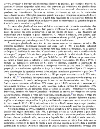 deveria produzir e entregar um determinado número de produtos, por exemplo, tratores ou
camisas, e também responder pelas metas das empresas que controlava. Os planificadores
ficavam responsáveis por supervisionar se as fábricas estavam sendo abastecidas com os
produtos que necessitavam: fábricas de tratores precisavam de aço, as de vestimentas
necessitavam tecidos. O Gosplan precisava garantir que o país produziria a quantidade de aço
necessária para as fábricas de tratores, a quantidade necessária de tecidos para as fábricas de
vestimentas e assim por diante. Os planificadores eram os encarregados da garantia de que no
final tudo estaria em relativo equilíbrio.
As metas dos planificadores eram definidas em termos de produção quantitativa das
fábricas, usinas elétricas e fazendas. Isso gerava problemas de qualidade – um milhão de
pares de sapato malfeitos continuavam a ser um milhão de pares –, que deveriam ser
monitorados pelo Gosplan e pelos ministérios. O Partido Comunista, que contava com
militantes em quase todas as empresas, atuava como um sistema paralelo garantindo tudo, do
comprometimento por parte dos gerentes à disciplina dos trabalhadores.
A autarquia planificada soviética foi um imenso sucesso em diversos aspectos. Os
melhores resultados disponíveis indicam que entre 1928 e 1937 a produção industrial
quintuplicou. A produção de aço passou de três para treze milhões de toneladas, e a de carvão
de 36 para 128 milhões de toneladas. “Comunismo é o poder soviético mais a eletrificação de
todo o país”, pregou Lênin, de forma pragmática, e a produção de eletricidade disparou, de
cinco bilhões quilowatts-hora em 1927 para 36 bilhões em 1937. Milhares de pessoas saíram
do campo e foram para a indústria e outras atividades relacionadas. De 1926 a 1939, o
número de agricultores diminuiu de 61 para 48 milhões, enquanto a quantidade de
trabalhadores da indústria, construção e transportes cresceu de seis para 24 milhões. A
proporção de trabalhadores agrícolas na força de trabalho passou de 4/5 para 1/2, ao passo
que a porcentagem de operários e outros trabalhadores semelhantes passou de 8% para 26%.45
O país se industrializou em uma década e o PIB per capita aumentou cerca de 57% entre
1928 e 1937.46 Tal resultado foi especialmente espetacular, se comparado ao desemprego e à
estagnação do resto do mundo. Até os países industriais mais bem-sucedidos, como Noruega e
Suécia, cresceram numa velocidade 50% menor que a URSS. Apesar de o consumo ser
severamente limitado, o padrão de vida soviético também parecia ter aumentado, 27%
segundo as estimativas. As principais bases de apoio do governo – trabalhadores urbanos,
burocratas, membros do Partido Comunista – usufruíam da maioria dos benefícios do rápido
desenvolvimento, enquanto a renda agrícola pouco, ou nada, crescia.47 No entanto, o preço era
alto demais. A coerção, a indiferença e a desorganização do governo deixaram algumas
regiões rurais do país desprovidas de grãos, e milhões de camponeses morreram de fome nos
terríveis anos de 1932 e 1933. Além disso, o terror utilizado contra aqueles que pareciam
estar impedindo a industrialização envenenou a política e a sociedade soviética por gerações.
No fim da década de 1930, entretanto, a União Soviética já havia pulado para o primeiro
escalão das nações industriais. Em 1940, a produção de aço da URSS punha o país atrás
apenas dos Estados Unidos e da Alemanha. Isso se aplicava somente aos produtos industriais
básicos, não ao padrão de vida, mas como a Segunda Guerra Mundial já havia estourado,
certamente os resultados eram relevantes. A industrialização soviética fora feita com o
isolamento econômico do resto do mundo e com um novo sistema de propriedade e controle
centralizado no Estado. O sucesso industrial da União Soviética, notoriamente, forneceu uma
 
