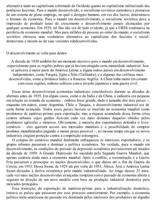 alternativa tanto ao capitalismo reformado do Ocidente quanto ao capitalismo militarizado das
potências fascistas. Para o mundo desenvolvido, o socialismo soviético sustentava a promessa
de um sistema de pleno emprego, no qual o desígnio humano, em vez dos lucros, determinava
o formato da economia. Para o mundo em desenvolvimento, o socialismo soviético dava a
impressão de produzir taxas de crescimento e desenvolvimento jamais alcançadas por
qualquer economia. Em 1939, tal fato não era de todo evidente, já que a URSS continuava na
periferia da economia mundial. Mas para milhões de pessoas ao redor do mundo, o socialismo
soviético ofereceu uma verdadeira alternativa ao capitalismo dos fascistas e social-
democratas e mesmo ao de suas variantes subdesenvolvidas.
O desenvolvimento se volta para dentro
A década de 1930 também foi um momento decisivo para o mundo em desenvolvimento,
especialmente para as regiões pobres que já haviam atingido certa maturidade industrial. Isso
se aplicava à maior parte da América Latina; a alguns outros países em desenvolvimento
independentes, como Turquia, Egito e Sião (Tailândia); e a algumas das colônias mais
desenvolvidas, como a britânica Índia e a francesa Argélia. A China tinha muito em comum
com essas regiões, embora sofresse com a invasão japonesa e uma guerra civil.
Essas áreas desenvolveram economias industriais consideráveis durante as décadas de
abertura antes de 1929. Em alguns casos, como o da Índia e da China, a indústria era pequena
em relação ao restante da economia – embora fosse grande, dado o tamanho dos dois países –,
enquanto em outros, como Argentina, Chile e Turquia, o desenvolvimento industrial era de
certa forma avançado. Todos esses países haviam se inserido na economia mundial como
produtores de matérias-primas para exportação, mas a riqueza acumulada dessa forma criou
centros urbanos cujos ganhos ficavam cada vez mais distantes daqueles obtidos pelos
produtores agrícolas e mineiros. Obviamente, a maioria dos exportadores defendia o livre-
comércio – eles queriam acesso aos mercados mundiais e a possibilidade de comprar
produtos manufaturados pagando o menor preço possível –, ao mesmo tempo em que os novos
industriais exigiam proteção contra a competição estrangeira.
O colapso do comércio mundial fatalmente enfraqueceu os interesses exportadores, e os
grupos urbanos passaram a dominar a política econômica. Na verdade, para o mundo em
desenvolvimento, as condições do período da depressão econômica prevaleceram até meados
da década de 1950. A Grande Depressão foi sucedida pela Segunda Guerra Mundial, que
apenas contraiu ainda mais a economia mundial. Após o conflito, a reconstrução e a Guerra
Fria passaram a preocupar as nações desenvolvidas, o que durou até o fim da Guerra da
Coreia, em 1953. Dessa forma, de 1929 até por volta de 1953, África, Ásia e América Latina
foram deixadas à deriva econômica pelo mundo industrializado. Ao longo desses 25 anos,
cada vez mais nações desenvolvidas avançadas rompiam com o passado de economia aberta e
seguiam na direção de um novo modelo com base na produção industrial doméstica para
mercados protegidos.
Essa transição, da exportação de matérias-primas para a industrialização doméstica,
imitava os países que passaram por esse processo anteriormente. Por exemplo, a economia
política norte-americana do passado era dominada pelos interesses dos produtores de algodão
 