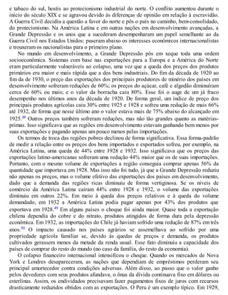 e tabaco do sul, hostis ao protecionismo industrial do norte. O conflito aumentou durante o
início do século XIX e se agravou devido às diferenças de opinião em relação à escravidão.
A Guerra Civil decidiu a questão a favor do norte e pôs o país no caminho, bem-consolidado,
do protecionismo. Na América Latina e em outras nações em desenvolvimento avançadas, a
Grande Depressão e os anos que a sucederam desempenharam um papel semelhante ao da
Guerra Civil nos Estados Unidos: puseram abaixo os interesses econômicos internacionalistas
e trouxeram os nacionalistas para o primeiro plano.
No mundo em desenvolvimento, a Grande Depressão pôs em xeque toda uma ordem
socioeconômica. Sistemas com base nas exportações para a Europa e a América do Norte
eram particularmente vulneráveis ao colapso, uma vez que a queda dos preços dos produtos
primários era maior e mais rápida que a dos bens industriais. Do fim da década de 1920 ao
fim da de 1930, o preço das exportações dos principais produtores de minério dos países em
desenvolvimento sofreram reduções de 60%; os preços do açúcar, café e algodão diminuíram
cerca de 60% ou mais; e o valor da borracha caiu 80%. Esse foi o auge de um já fraco
desempenho nos últimos anos da década de 1920. De forma geral, um índice de preço dos
principais produtos agrícolas caiu 30% entre 1925 e 1928 e sofreu uma redução de mais 66%
até 1932, de forma que nesse último ano o valor estava mais de 75% abaixo do alcançado em
1925.48 Outros preços também sofreram reduções, mas não tão grandes quanto as matérias-
primas. Isso significava que as regiões em desenvolvimento estavam ganhando bem menos por
suas exportações e pagando apenas um pouco menos pelas importações.
Os termos de troca das regiões pobres declinou de forma significativa. Essa forma-padrão
de medir a relação entre os preços dos bens importados e exportados sofreu, por exemplo, na
América Latina, uma queda de 44% entre 1928 e 1932. Isso significava que os preços das
exportações latino-americanas sofreram uma redução 44% maior que os de suas importações.
Portanto, com o mesmo volume de exportações a região conseguia comprar apenas 56% da
quantidade que importava em 1928. Mas isso não foi tudo, já que a Grande Depressão reduziu
não apenas os preços, mas o volume efetivo das exportações dos países em desenvolvimento,
dado que a demanda das regiões ricas diminuiu de forma vertiginosa. Se os níveis de
comércio da América Latina caíram 44% entre 1928 e 1932, o volume das exportações
diminuiu em outros 22%. Em meio à queda dos preços relativos e à queda do volume
demandado, em 1932 a América Latina podia pagar apenas por 43% dos produtos que
exportava em 1928.49 Em alguns países o choque foi ainda maior. Quase toda a exportação
chilena dependia do cobre e do nitrato, produtos atingidos de forma dura pela depressão
econômica. Em 1932, as importações do Chile já haviam sofrido uma redução de 87% em três
anos.50 O impacto causado nos países agrários se assemelhava ao sofrido por uma
propriedade agrícola familiar se, devido às quedas de preços e demanda, os produtos
cultivados gerassem menos da metade da renda usual. Esse fato diminuiu a capacidade dos
países de comprar do resto do mundo (no caso da família, do resto da economia).
O colapso financeiro internacional intensificou o choque. Quando os mercados de Nova
York e Londres desapareceram, as nações que dependiam de empréstimos perderam seu
principal amortecedor contra condições adversas. Além disso, ao passo que o valor ganho
pelos devedores com seus produtos afundava, o ônus da dívida continuava fixo em dólares ou
esterlinas. Assim, os endividados precisavam fazer pagamentos fixos de juros com recursos
drasticamente reduzidos obtidos com as exportações. O Peru é um exemplo típico. Em 1929,
 