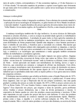 meio de ações e títulos, correspondiam a 1/3 das economias inglesas, a 1/4 das francesas e a
1/10 das alemãs.5 Os mercados mundiais de produtos e capitais eram ligados mais fortemente
do que nunca pelo livre-comércio, pelo padrão-ouro e pelas novas tecnologias de transportes
e comunicações.
Ameaças à ordem global
Nem todos deram boas-vindas à integração econômica. Com a abertura da economia mundial e
a aplicação de novas tecnologias de transportes, os grãos baratos do Novo Mundo invadiram
o mercado mundial. A queda dramática dos preços agrícolas devastou muitas áreas rurais do
Velho Mundo e levou muitas regiões, da Escandinávia à Sicília, a uma situação próxima da
fome.
A mudança tecnológica também não foi algo inofensivo. As novas técnicas de fabricação
tornaram os artesãos obsoletos, e com os avanços na produtividade agrícola os trabalhadores
do campo perderam importância . A produção de quase todos os bens agrícolas aumentou de
forma significativa devido às mudanças tecnológicas, mas os benefícios desses avanços não
eram distribuídos de forma proporcional. Quando uma máquina e cinco homens passaram a
fazer o trabalho de cem deles, o benefício para a sociedade era evidente. Mas mesmo que
alguns dos outros 95 homens tenham sido empregados para produzir as máquinas, a maioria
precisou abandonar a vida que estava acostumado a ter e buscar outras formas de sustento. Ou
seja, o comércio e as tecnologias que aumentaram a renda agregada também arruinaram
milhões de trabalhadores e produtores agrícolas.
A nova economia mundial também teve um duplo impacto nos países pobres. Algumas
regiões subdesenvolvidas cresceram de forma veloz, mas outras na África, Ásia e América
Latina – ou nas áreas de “colonização recente” onde as fronteiras se diluíam, como a América
do Norte – teriam apreciado um mundo sem metralhadoras de Gatling, navios a vapor e
ferrovias, que concediam aos europeus a vantagem de afirmar sua dominação. Com efeito,
entre os avanços tecnológicos mais devastadores estavam as armas de destruição em massa,
cujo potencial fora demonstrado de fato apenas depois de 1913. O abismo tecnológico e
industrial que se aprofundou ainda mais entre as nações pobres e ricas gerou uma nova rodada
de conquistas coloniais.
O fenômeno macroeconômico que eclodira na história como a Grande Depressão de 1873-
1896 contribuiu para a insatisfação com o livre-comércio e o padrão-ouro. O nome talvez
fosse enganoso, uma vez que a Depressão não foi um colapso econômico, mas uma queda
gradual e contínua dos preços ao redor do mundo. De 1873 a 1896 os preços caíram cerca de
22% no Reino Unido, 32% nos Estados Unidos e numa percentagem ainda maior em outros
lugares.6 Essa depressão nos preços, que originou o nome do episódio, gerou problemas
sérios. Ganhos e preços diminuíram, mas o ônus da dívida permaneceu o mesmo. A
expectativa de futuras quedas no valor dos produtos causou pessimismo e incerteza. O fato
mais importante era que a queda dos preços não havia sido uniforme. O valor dos produtos
não manufaturados incluídos no comércio mundial caiu particularmente rápido. Matérias-
primas como o trigo, o algodão e o carvão sofreram reduções de 59%, 58% e 57%,
respectivamente. Mas o valor de outros produtos e serviços não diminuiu, ou ocorreu de forma
 