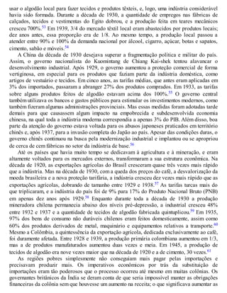 usar o algodão local para fazer tecidos e produtos têxteis, e, logo, uma indústria considerável
havia sido formada. Durante a década de 1930, a quantidade de empregos nas fábricas de
calçados, tecidos e vestimentas do Egito dobrou, e a produção feita em teares mecânicos
cresceu 700%.53 Em 1939, 3/4 do mercado têxtil local eram abastecidos por produtos locais;
dez anos antes, essa proporção era de 1/8. Ao mesmo tempo, a produção local passou a
atender entre 90% e 100% da demanda nacional por álcool, cigarro, açúcar, botas e sapatos,
cimento, sabão e móveis.54
A China da década de 1930 desejava superar a fragmentação política e militar do país.
Assim, o governo nacionalista do Kuomintang de Chiang Kai-shek tentou alavancar o
desenvolvimento industrial. Após 1929, o governo aumentou a proteção comercial de forma
vertiginosa, em especial para os produtos que faziam parte da indústria doméstica, como
artigos de vestuário e tecidos. Em cinco anos, as tarifas médias, que antes eram aplicadas em
3% dos importados, passaram a abranger 27% dos produtos comprados. Em 1933, as tarifas
sobre alguns produtos feitos de algodão estavam acima dos 100%.55 O governo central
também utilizava os bancos e gastos públicos para estimular os investimentos modernos, como
também fizeram algumas administrações provinciais. Mas essas medidas foram adotadas tarde
demais para que causassem algum impacto na empobrecida e subdesenvolvida economia
chinesa, na qual toda a indústria moderna correspondia a apenas 3% do PIB. Além disso, boa
parte da atenção do governo estava voltada para os abusos japoneses praticados em território
chinês e, após 1937, para a invasão completa do Japão ao país. Apesar das condições duras, o
governo chinês continuou na busca pela modernização industrial e implantou ou se apropriou
de cerca de cem fábricas no setor da indústria de base.56
Até os países que havia muito tempo se dedicavam à agricultura e à mineração, e eram
altamente voltados para os mercados externos, transformaram a sua estrutura econômica. Na
década de 1920, as exportações agrícolas do Brasil cresceram quase três vezes mais rápido
que a indústria. Mas na década de 1930, com a queda dos preços do café, a desvalorização da
moeda brasileira e a nova proteção tarifária, a indústria cresceu dez vezes mais rápido que as
exportações agrícolas, dobrando de tamanho entre 1929 e 1938.57 As tarifas turcas mais do
que triplicaram, e a indústria do país foi de 9% para 17% do Produto Nacional Bruto (PNB)
em apenas dez anos após 1929.58 Enquanto durante toda a década de 1930 a produção
mineradora chilena permanecia abaixo dos níveis pré-depressão, a industrial cresceu 48%
entre 1932 e 1937 e a quantidade de tecidos de algodão fabricada quintuplicou.59 Em 1935,
97% dos bens de consumo não duráveis chilenos eram feitos domesticamente, assim como
60% dos produtos derivados de metal, maquinário e equipamentos relativos a transporte.60
Mesmo a Colômbia, a quintessência da exportação agrícola, dedicada exclusivamente ao café,
foi duramente afetada. Entre 1928 e 1939, a produção primária colombiana aumentou em 1/3,
mas a de produtos manufaturados aumentou duas vezes e meia. Em 1945, a produção de
tecidos de algodão era nove vezes maior que na década de 1920 e a de cimento, 30 vezes.61
As regiões pobres simplesmente não conseguiam mais pagar pelas importações e
precisavam produzir mais. Os imperativos econômicos por trás da substituição de
importações eram tão poderosos que o processo ocorreu até mesmo em muitas colônias. Os
governantes britânicos da Índia se deram conta de que seria impossível manter as obrigações
financeiras da colônia sem que houvesse um aumento na receita; o que significava aumentar as
 