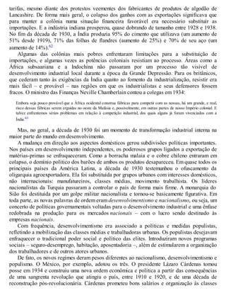 tarifas, mesmo diante dos protestos veementes dos fabricantes de produtos de algodão de
Lancashire. De forma mais geral, o colapso dos ganhos com as exportações significava que
para manter a colônia numa situação financeira favorável era necessário substituir as
importações. E a indústria indiana prosperou, quase dobrando de tamanho entre 1928 e 1938.
No fim da década de 1930, a Índia produzia 95% do cimento que utilizava (um aumento de
51% desde 1919), 71% das folhas de flandres (aumento de 25%) e 70% de seu aço (um
aumento de 14%).62
Algumas das colônias mais pobres enfrentaram limitações para a substituição de
importações, e algumas vezes as potências coloniais resistiam ao processo. Áreas como a
África subsaariana e a Indochina não passaram por um processo tão visível de
desenvolvimento industrial local durante a época da Grande Depressão. Para os britânicos,
que cederam tanto às exigências da Índia quanto ao fomento da industrialização, resistir era
mais fácil – e provável – nas regiões em que os industrialistas e seus defensores fossem
fracos. O ministro das Finanças Neville Chamberlain contou a colegas em 1934:
Embora seja pouco provável que a África ocidental construa fábricas para competir com as nossas, há um grande, e real,
risco dessas fábricas serem erguidas no oeste da Malásia e, possivelmente, em outras partes de nosso Império colonial. E
talvez enfrentemos sérios problemas em relação à competição industrial, dos quais alguns já foram vivenciados com a
Índia.63
Mas, no geral, a década de 1930 foi um momento de transformação industrial interna na
maior parte do mundo em desenvolvimento.
A mudança em direção aos aspectos domésticos gerou subdivisões políticas importantes.
Nos países em desenvolvimento independentes, os poderosos grupos ligados a exportação de
matérias-primas se enfraqueceram. Como a borracha malaia e o cobre chileno entraram em
colapso, o domínio político dos barões de ambos os produtos desapareceu. Em quase todos os
principais países da América Latina, a década de 1930 testemunhou o ofuscamento da
oligarquia agroexportadora. Ela foi substituída por grupos urbanos com interesses domésticos,
não internacionais: manufatureiros, classes médias, movimento trabalhista. Os líderes
nacionalistas da Turquia passaram a controlar o país de forma mais firme. A monarquia do
Sião foi destituída por um golpe militar nacionalista e tornou-se basicamente figurativa. Em
toda parte, as novas palavras de ordem eram desenvolvimentismo e nacionalismo, ou seja, um
concerto de políticas governamentais voltadas para o desenvolvimento industrial e uma ênfase
redobrada na produção para os mercados nacionais – com o lucro sendo destinado às
empresas nacionais.
Com frequência, desenvolvimentismo era associado a políticas e medidas populistas,
refletindo a mobilização das classes médias e trabalhadoras urbanas. Os populistas desejavam
enfraquecer o tradicional poder social e político das elites. Introduziram novos programas
sociais – seguro-desemprego, habitação, aposentadoria –, além de estimularem a organização
dos trabalhadores e de outros atores urbanos.
De fato, os novos regimes deram pesos diferentes ao nacionalismo, desenvolvimentismo e
populismo. O México, por exemplo, adotou os três. O presidente Lázaro Cárdenas tomou
posse em 1934 e construiu uma nova ordem econômica e política a partir das consequências
de uma sangrenta revolução que atingiu o país, entre 1910 e 1920, e de uma década de
reconstrução pós-revolucionária. Cárdenas prometeu bons salários e organização às classes
 
