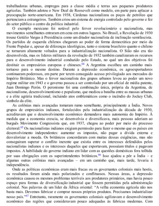 trabalhadoras urbanas, empregos para a classe média e terras aos pequenos produtores
agrícolas. Também adotou o New Deal de Roosevelt como modelo, em parte para aplacar a
preocupação norte-americana. Em 1938, Cárdenas nacionalizou os poços de petróleo que
pertenciam a estrangeiros. Também criou um sistema de energia controlado pelo governo e fez
do setor público o centro da política industrial.
O exemplo mexicano foi notável pelo fervor revolucionário e nacionalista, mas
movimentos semelhantes entraram em cena em outros lugares. No Brasil, a Revolução de 1930
trouxe Getúlio Vargas à Presidência como um ditador nacionalista de inclinação semifascista.
Os partidos de esquerda chilenos chegaram ao poder de forma democrática por meio da
Frente Popular e, apesar de diferenças ideológicas, tanto o sistema brasileiro quanto o chileno
se tornaram altamente voltados para a industrialização nacionalista. O Sião não era tão
desenvolvida, mas os líderes militares da revolução de 1932 também canalizaram os recursos
para o desenvolvimento industrial conduzido pelo Estado, no qual um dos objetivos foi
destituir os empresários europeus e chineses.64 A Argentina escolheu um caminho mais
tortuoso para o mesmo destino. Durante a depressão econômica, os agroexportadores
continuaram poderosos, em parte por terem conseguido acesso privilegiado aos mercados do
Império Britânico. Mas o fervor nacionalista dos grupos urbanos levou ao poder um novo
regime militar em 1943 e o governo passou a ser controlado por um oficial de média patente,
Juan Domingo Perón. O peronismo foi uma combinação única, própria da Argentina, de
nacionalismo, desenvolvimentismo e populismo, que mediou a batalha entre as massas urbanas
e a elite agrária tradicional, incluindo atos emblemáticos como o incêndio do Jockey Club,
símbolo da elite.
As colônias mais avançadas tomaram rumo semelhante, principalmente a Índia. Novos
grupos de empresários indianos, fortalecidos pela industrialização da década de 1930,
acreditavam que o desenvolvimento econômico demandava mais autonomia do Império. À
medida que a economia crescia, se desenvolvia e diversificava, mais pessoas aderiam ao
burguês Movimento Congressista que, em 1937, chegou ao poder por meio do processo
eleitoral.65 Os nacionalistas indianos exigiam permissão para fazer o mesmo que os países em
desenvolvimento independentes: aumentar os impostos, não pagar a dívida externa e
desvalorizar a moeda. Os britânicos concordaram com muitas dessas exigências, mas não
conseguiram superar o conflito inerente que existia entre os interesses defendidos pelos
nacionalistas indianos e os interesses daqueles que exportavam, possuíam títulos e pagavam
impostos. A habilidade do governo indiano em lidar com as questões domésticas fora tolhida
por suas obrigações com os superintendentes britânicos.66 Isso ajudou a pôr a Índia – e
algumas outras colônias mais avançadas – em um caminho que, mais tarde, levaria à
independência.
Onde as políticas econômicas eram mais fracas ou os governantes coloniais mais hostis,
os resultados foram ainda mais polarizados e conflituosos. Nessas áreas, a depressão
econômica causou os mesmos problemas terríveis aos produtores primários, mas havia pouco
espaço para formas de diversificação industrial que fossem permitidas pela administração
colonial. Nas palavras de um líder da África oriental: “A velha economia agrícola não nos
basta mais. Devemos fabricar e comprar nossos próprios produtos. Precisamos industrializar
nosso país.”67 Entretanto, raramente os governantes coloniais agilizavam o desenvolvimento
econômico das regiões que consideravam pouco adequadas às fabricas modernas. Com
 