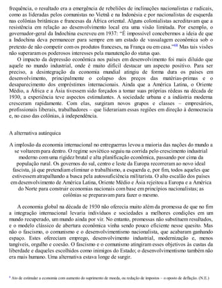 frequência, o resultado era a emergência de rebeliões de inclinações nacionalistas e radicais,
como as lideradas pelos comunistas no Vietnã e na Indonésia e por nacionalistas de esquerda
nas colônias britânicas e francesas da África oriental. Alguns colonialistas acreditavam que a
resistência em relação ao desenvolvimento local era uma visão limitada. Por exemplo, o
governador-geral da Indochina escreveu em 1937: “É impossível concebermos a ideia de que
a Indochina deva permanecer para sempre em um estado de vassalagem econômica sob o
pretexto de não competir com os produtos franceses, na França ou em casa.”68 Mas tais visões
não superaram os poderosos interesses pela manutenção do status quo.
O impacto da depressão econômica nos países em desenvolvimento foi mais diluído que
aquele no mundo industrial, onde é muito difícil destacar um aspecto positivo. Para ser
preciso, a desintegração da economia mundial atingiu de forma dura os países em
desenvolvimento, principalmente o colapso dos preços das matérias-primas e o
desaparecimento dos empréstimos internacionais. Ainda que a América Latina, o Oriente
Médio, a África e a Ásia tivessem sido forçados a tomar suas próprias rédeas na década de
1930, a experiência teve aspectos estimulantes. A sociedade urbana e a indústria moderna
cresceram rapidamente. Com elas, surgiram novos grupos e classes – empresários,
profissionais liberais, trabalhadores – que liderariam essas regiões em direção à democracia
e, no caso das colônias, à independência.
A alternativa autárquica
A implosão da economia internacional no entreguerras levou a maioria das nações do mundo a
se voltarem para dentro. O regime soviético seguiu na corrida pelo crescimento industrial
moderno com uma rigidez brutal e alta planificação econômica, passando por cima da
população rural. Os governos do sul, centro e leste da Europa recorreram ao novo ideal
fascista, já que pretendiam eliminar o trabalhismo, a esquerda e, por fim, todos aqueles que
estivessem atrapalhando a busca pela autossuficiência militarista. O alto escalão dos países
em desenvolvimento de América Latina, Oriente Médio e Ásia rejeitou a Europa e a América
do Norte para construir economias nacionais com base em princípios nacionalistas; as
colônias se preparavam para fazer o mesmo.
A economia global na década de 1930 não oferecia muito além da promessa de que no fim
a integração internacional levaria indivíduos e sociedades a melhores condições em um
mundo recuperado, um mundo ainda por vir. No entanto, promessas não substituem resultados,
e o modelo clássico de abertura econômica vinha sendo pouco eficiente nesse quesito. Mas
não o fascismo, o comunismo e o desenvolvimentismo nacionalista, que acabaram ganhando
espaço. Estes ofereciam emprego, desenvolvimento industrial, modernização e, menos
tangíveis, orgulho e coesão. O fascismo e o comunismo atingiram esses objetivos às custas da
liberdade e daqueles escolhidos como inimigos do Estado; o desenvolvimentismo também não
era mais humano. Uma alternativa estava longe de surgir.
a Ato de estimular a economia com aumento do suprimento de moeda, ou redução de impostos – o oposto de deflação. (N.E.)
 