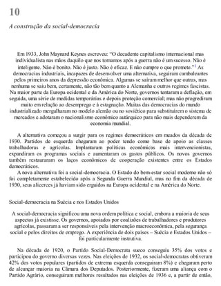 10
A construção da social-democracia
Em 1933, John Maynard Keynes escreveu: “O decadente capitalismo internacional mas
individualista nas mãos daquilo que nos tornamos após a guerra não é um sucesso. Não é
inteligente. Não é bonito. Não é justo. Não é eficaz. E não cumpre o que promete.”1 As
democracias industriais, incapazes de desenvolver uma alternativa, seguiram cambaleantes
pelos primeiros anos da depressão econômica. Algumas se saíram melhor que outras, mas
nenhuma se saiu bem, certamente, não tão bem quanto a Alemanha e outros regimes fascistas.
Na maior parte da Europa ocidental e da América do Norte, governos tentaram a deflação, em
seguida, uma série de medidas temporárias e depois proteção comercial; mas não progrediram
muito em relação ao desemprego e à estagnação. Muitas das democracias do mundo
industrializado mergulharam no modelo alemão ou no soviético para substituírem o sistema de
mercados e adotaram o nacionalismo econômico autárquico para não mais dependerem da
economia mundial.
A alternativa começou a surgir para os regimes democráticos em meados da década de
1930. Partidos de esquerda chegaram ao poder tendo como base de apoio as classes
trabalhadoras e agrícolas. Implantaram políticas econômicas mais intervencionistas,
expandiram os programas sociais e aumentaram os gastos públicos. Os novos governos
também restauraram os laços econômicos de cooperação existentes entre os Estados
democráticos.
A nova alternativa foi a social-democracia. O Estado do bem-estar social moderno não só
foi completamente estabelecido após a Segunda Guerra Mundial, mas no fim da década de
1930, seus alicerces já haviam sido erguidos na Europa ocidental e na América do Norte.
Social-democracia na Suécia e nos Estados Unidos
A social-democracia significou uma nova ordem política e social, embora a maioria de seus
aspectos já existisse. Os governos, apoiados por coalizões de trabalhadores e produtores
agrícolas, passaram a ser responsáveis pela intervenção macroeconômica, pela segurança
social e pelos direitos de emprego. A experiência de dois países – Suécia e Estados Unidos –
foi particularmente instrutiva.
Na década de 1920, o Partido Social-Democrata sueco conseguiu 35% dos votos e
participou do governo diversas vezes. Nas eleições de 1932, os social-democratas obtiveram
42% dos votos populares (partidos de extrema esquerda conseguiram 8%) e chegaram perto
de alcançar maioria na Câmara dos Deputados. Posteriormente, fizeram uma aliança com o
Partido Agrário, conseguiram melhores resultados nas eleições de 1936 e, a partir de então,
 