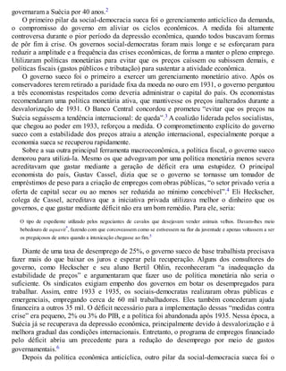 governaram a Suécia por 40 anos.2
O primeiro pilar da social-democracia sueca foi o gerenciamento anticíclico da demanda,
o compromisso do governo em aliviar os ciclos econômicos. A medida foi altamente
controversa durante o pior período da depressão econômica, quando todos buscavam formas
de pôr fim à crise. Os governos social-democratas foram mais longe e se esforçaram para
reduzir a amplitude e a frequência das crises econômicas, de forma a manter o pleno emprego.
Utilizaram políticas monetárias para evitar que os preços caíssem ou subissem demais, e
políticas fiscais (gastos públicos e tributação) para sustentar a atividade econômica.
O governo sueco foi o primeiro a exercer um gerenciamento monetário ativo. Após os
conservadores terem retirado a paridade fixa da moeda no ouro em 1931, o governo perguntou
a três economistas respeitados como deveria administrar o capital do país. Os economistas
recomendaram uma política monetária ativa, que mantivesse os preços inalterados durante a
desvalorização de 1931. O Banco Central concordou e prometeu “evitar que os preços na
Suécia seguissem a tendência internacional: de queda”.3 A coalizão liderada pelos socialistas,
que chegou ao poder em 1933, reforçou a medida. O comprometimento explícito do governo
sueco com a estabilidade dos preços atraiu a atenção internacional, especialmente porque a
economia sueca se recuperou rapidamente.
Sobre a sua outra principal ferramenta macroeconômica, a política fiscal, o governo sueco
demorou para utilizá-la. Mesmo os que advogavam por uma política monetária menos severa
acreditavam que gastar mediante a geração de déficit era uma estupidez. O principal
economista do país, Gustav Cassel, dizia que se o governo se tornasse um tomador de
empréstimos de peso para a criação de empregos com obras públicas, “o setor privado veria a
oferta de capital secar ou ao menos ser reduzida ao mínimo concebível”.4 Eli Heckscher,
colega de Cassel, acreditava que a iniciativa privada utilizava melhor o dinheiro que os
governos, e que gastar mediante déficit não era um bom remédio. Para ele, seria:
O tipo de expediente utilizado pelos negociantes de cavalos que desejavam vender animais velhos. Davam-lhes meio
bebedouro de aquavit*, fazendo com que corcoveassem como se estivessem na flor da juventude e apenas voltassem a ser
os preguiçosos de antes quando a intoxicação chegasse ao fim.5
Diante de uma taxa de desemprego de 25%, o governo sueco de base trabalhista precisava
fazer mais do que baixar os juros e esperar pela recuperação. Alguns dos consultores do
governo, como Heckscher e seu aluno Bertil Ohlin, reconheceram “a inadequação da
estabilidade de preços” e argumentaram que fazer uso de política monetária não seria o
suficiente. Os sindicatos exigiam empenho dos governos em botar os desempregados para
trabalhar. Assim, entre 1933 e 1935, os sociais-democratas realizaram obras públicas e
emergenciais, empregando cerca de 60 mil trabalhadores. Eles também concederam ajuda
financeira a outros 35 mil. O déficit necessário para a implementação dessas “medidas contra
crise” era pequeno, 2% ou 3% do PIB, e a política foi abandonada após 1935. Nessa época, a
Suécia já se recuperava da depressão econômica, principalmente devido à desvalorização e à
melhora gradual das condições internacionais. Entretanto, o programa de empregos financiado
pelo déficit abriu um precedente para a redução do desemprego por meio de gastos
governamentais.6
Depois da política econômica anticíclica, outro pilar da social-democracia sueca foi o
 