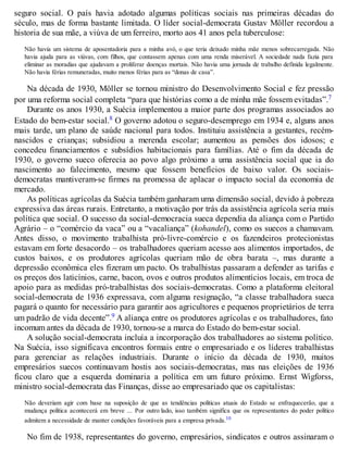 seguro social. O país havia adotado algumas políticas sociais nas primeiras décadas do
século, mas de forma bastante limitada. O líder social-democrata Gustav Möller recordou a
historia de sua mãe, a viúva de um ferreiro, morto aos 41 anos pela tuberculose:
Não havia um sistema de aposentadoria para a minha avó, o que teria deixado minha mãe menos sobrecarregada. Não
havia ajuda para as viúvas, com filhos, que contassem apenas com uma renda miserável. A sociedade nada fazia para
eliminar as moradias que ajudavam a proliferar doenças mortais. Não havia uma jornada de trabalho definida legalmente.
Não havia férias remuneradas, muito menos férias para as “donas de casa”.
Na década de 1930, Möller se tornou ministro do Desenvolvimento Social e fez pressão
por uma reforma social completa “para que histórias como a de minha mãe fossem evitadas”.7
Durante os anos 1930, a Suécia implementou a maior parte dos programas associados ao
Estado do bem-estar social.8 O governo adotou o seguro-desemprego em 1934 e, alguns anos
mais tarde, um plano de saúde nacional para todos. Instituiu assistência a gestantes, recém-
nascidos e crianças; subsidiou a merenda escolar; aumentou as pensões dos idosos; e
concedeu financiamentos e subsídios habitacionais para famílias. Até o fim da década de
1930, o governo sueco oferecia ao povo algo próximo a uma assistência social que ia do
nascimento ao falecimento, mesmo que fossem benefícios de baixo valor. Os sociais-
democratas mantiveram-se firmes na promessa de aplacar o impacto social da economia de
mercado.
As políticas agrícolas da Suécia também ganharam uma dimensão social, devido à pobreza
expressiva das áreas rurais. Entretanto, a motivação por trás da assistência agrícola seria mais
política que social. O sucesso da social-democracia sueca dependia da aliança com o Partido
Agrário – o “comércio da vaca” ou a “vacaliança” (kohandel), como os suecos a chamavam.
Antes disso, o movimento trabalhista pró-livre-comércio e os fazendeiros protecionistas
estavam em forte desacordo – os trabalhadores queriam acesso aos alimentos importados, de
custos baixos, e os produtores agrícolas queriam mão de obra barata –, mas durante a
depressão econômica eles fizeram um pacto. Os trabalhistas passaram a defender as tarifas e
os preços dos laticínios, carne, bacon, ovos e outros produtos alimentícios locais, em troca de
apoio para as medidas pró-trabalhistas dos sociais-democratas. Como a plataforma eleitoral
social-democrata de 1936 expressava, com alguma resignação, “a classe trabalhadora sueca
pagará o quanto for necessário para garantir aos agricultores e pequenos proprietários de terra
um padrão de vida decente”.9 A aliança entre os produtores agrícolas e os trabalhadores, fato
incomum antes da década de 1930, tornou-se a marca do Estado do bem-estar social.
A solução social-democrata incluía a incorporação dos trabalhadores ao sistema político.
Na Suécia, isso significava encontros formais entre o empresariado e os líderes trabalhistas
para gerenciar as relações industriais. Durante o início da década de 1930, muitos
empresários suecos continuavam hostis aos sociais-democratas, mas nas eleições de 1936
ficou claro que a esquerda dominaria a política em um futuro próximo. Ernst Wigforss,
ministro social-democrata das Finanças, disse ao empresariado que os capitalistas:
Não deveriam agir com base na suposição de que as tendências políticas atuais do Estado se enfraquecerão, que a
mudança política acontecerá em breve ... Por outro lado, isso também significa que os representantes do poder político
admitem a necessidade de manter condições favoráveis para a empresa privada.10
No fim de 1938, representantes do governo, empresários, sindicatos e outros assinaram o
 